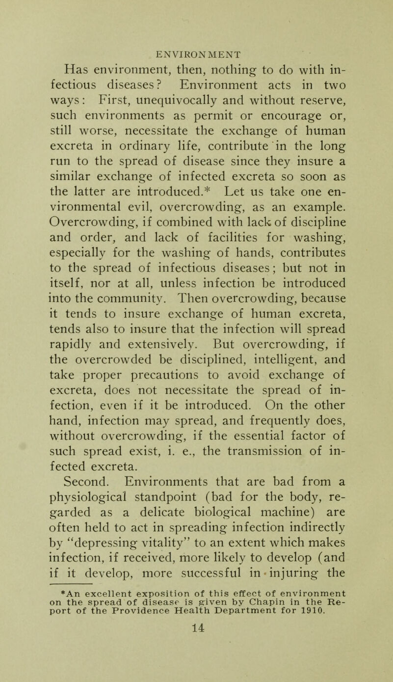 ENVIRONMENT Has environment, then, nothing to do with in- fectious diseases? Environment acts in two ways: First, unequivocally and without reserve, such environments as permit or encourage or, still worse, necessitate the exchange of human excreta in ordinary life, contribute in the long run to the spread of disease since they insure a similar exchange of infected excreta so soon as the latter are introduced.* Let us take one en- vironmental evil, overcrowding, as an example. Overcrowding, if combined with lack of discipline and order, and lack of facilities for washing, especially for the washing of hands, contributes to the spread of infectious diseases; but not in itself, nor at all, unless infection be introduced into the community. Then overcrowding, because it tends to insure exchange of human excreta, tends also to insure that the infection will spread rapidly and extensively. But overcrowding, if the overcrowded be disciplined, intelligent, and take proper precautions to avoid exchange of excreta, does not necessitate the spread of in- fection, even if it be introduced. On the other hand, infection may spread, and frequently does, without overcrowding, if the essential factor of such spread exist, i. e., the transmission of in- fected excreta. Second. Environments that are bad from a physiological standpoint (bad for the body, re- garded as a delicate biological machine) are often held to act in spreading infection indirectly by ''depressing vitality to an extent which makes infection, if received, more likely to develop (and if it develop, more successful in injuring the *An excellent exposition of this effect of environment on the spread of disease is ^iven by Chapin in the Re- port of the Providence Health Department for 1910.