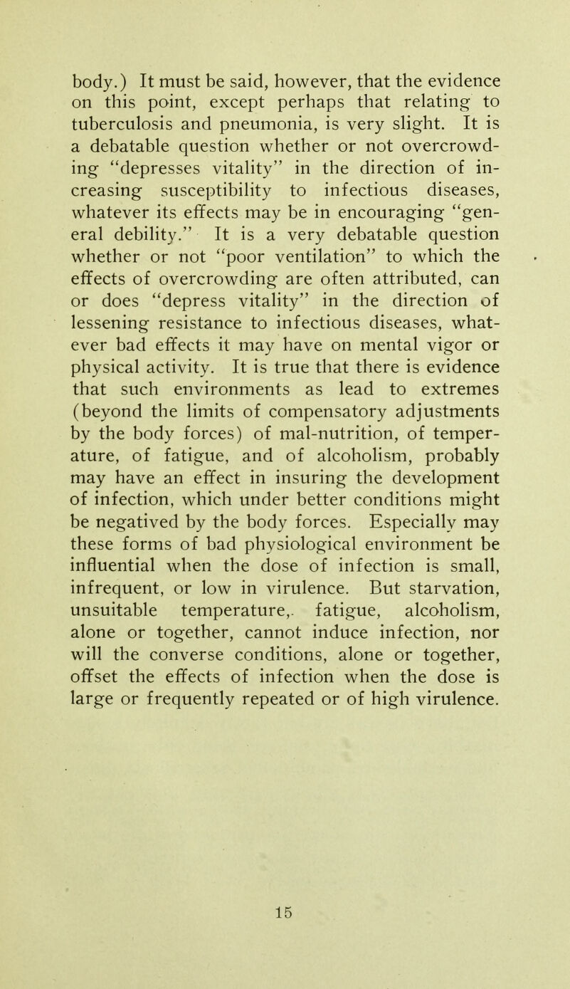 body.) It must be said, however, that the evidence on this point, except perhaps that relating to tuberculosis and pneumonia, is very slight. It is a debatable question whether or not overcrowd- ing ''depresses vitality in the direction of in- creasing susceptibility to infectious diseases, whatever its effects may be in encouraging gen- eral debility. It is a very debatable question whether or not poor ventilation to which the effects of overcrowding are often attributed, can or does depress vitality in the direction of lessening resistance to infectious diseases, what- ever bad effects it may have on mental vigor or physical activity. It is true that there is evidence that such environments as lead to extremes (beyond the limits of compensatory adjustments by the body forces) of mal-nutrition, of temper- ature, of fatigue, and of alcoholism, probably may have an effect in insuring the development of infection, which under better conditions might be negatived by the body forces. Especially may these forms of bad physiological environment be influential when the dose of infection is small, infrequent, or low in virulence. But starvation, unsuitable temperature,, fatigue, alcoholism, alone or together, cannot induce infection, nor will the converse conditions, alone or together, offset the effects of infection when the dose is large or frequently repeated or of high virulence.