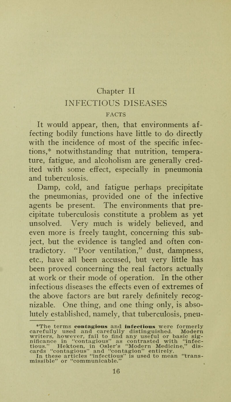 Chapter II INFECTIOUS DISEASES FACTS It would appear, then, that environments af- fecting bodily functions have little to do directly with the incidence of most of the specific infec- tions,* notwithstanding that nutrition, tempera- ture, fatigue, and alcoholism are generally cred- ited with some effect, especially in pneumonia and tuberculosis. Damp, cold, and fatigue perhaps precipitate the pneumonias, provided one of the infective agents be present. The environments that pre- cipitate tuberculosis constitute a problem as yet unsolved. Very much is widely beheved, and even more is freely taught, concerning this sub- ject, but the evidence is tangled and often con- tradictory. Poor ventilation, dust, dampness, etc., have all been accused, but very little has been proved concerning the real factors actually at work or their mode of operation. In the other infectious diseases the effects even of extremes of the above factors are but rarely definitely recog- nizable. One thing, and one thing only, is abso- lutely established, namely, that tuberculosis, pneu- *The terms conta^^ioiLs and infectious were formerly carefully used and carefully distinguished. Modern writers, however, fail to find any useful or basic sig- nificance in contagious as contrasted with infec- tious. Hektoen, in Osier's Modern Medicine, dis- cards contagious and contagion entirely. In these articles infectious is used to mean trans- missible or communicable.