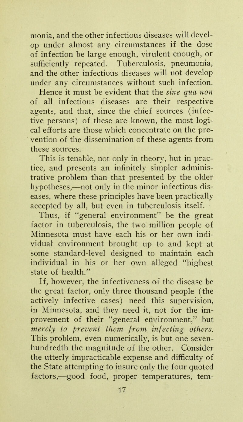 monia, and the other infectious diseases will devel- op under almost any circumstances if the dose of infection be large enough, virulent enough, or sufficiently repeated. Tuberculosis, pneumonia, and the other infectious diseases will not develop under any circumstances without such infection. Hence it must be evident that the sine qua non of all infectious diseases are their respective agents, and that, since the chief sources (infec- tive persons) of these are known, the most logi- cal efforts are those which concentrate on the pre- vention of the dissemination of these agents from these sources. This is tenable, not only in theory, but in prac- tice, and presents an infinitely simpler adminis- trative problem than that presented by the older hypotheses,—not only in the minor infectious dis- eases, where these principles have been practically accepted by all, but even in tuberculosis itself. Thus, if general environment be the great factor in tuberculosis, the two million people of Minnesota must have each his or her own indi- vidual environment brought up to and kept at some standard-level designed to maintain each individual in his or her own alleged ''highest state of health. If, however, the infectiveness of the disease be the great factor, only three thousand people (the actively infective cases) need this supervision, in Minnesota, and they need it, not for the im- provement of their general en nronment, but merely to prevent them from infecting others. This problem, even numerically, is but one seven- hundredth the magnitude of the other. Consider the utterly impracticable expense and difficulty of the State attempting to insure only the four quoted factors,—good food, proper temperatures, tem-