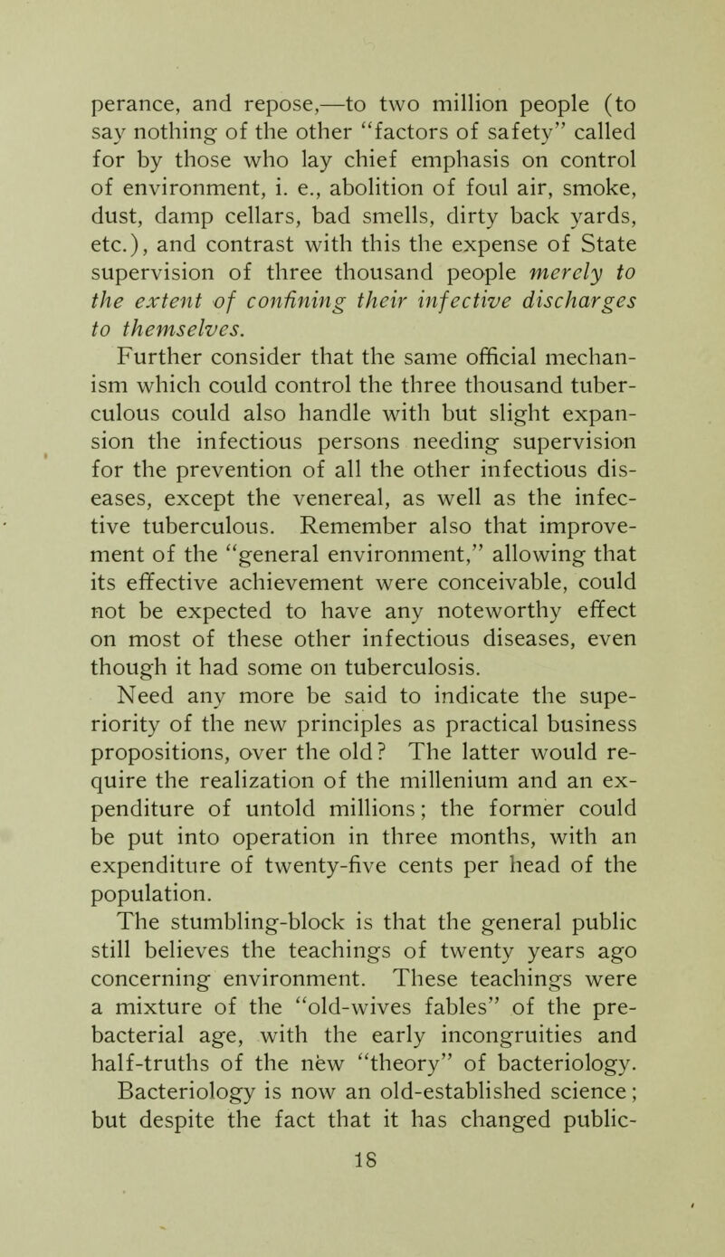 perance, and repose,—to two million people (to say nothing of the other factors of safety called for by those who lay chief emphasis on control of environment, i. e., abolition of foul air, smoke, dust, damp cellars, bad smells, dirty back yards, etc.), and contrast with this the expense of State supervision of three thousand people merely to the extent of confining their infective discharges to themselves. Further consider that the same official mechan- ism which could control the three thousand tuber- culous could also handle with but slight expan- sion the infectious persons needing supervision for the prevention of all the other infectious dis- eases, except the venereal, as well as the infec- tive tuberculous. Remember also that improve- ment of the ''general environment, allowing that its effective achievement were conceivable, could not be expected to have any noteworthy efifect on most of these other infectious diseases, even though it had some on tuberculosis. Need any more be said to indicate the supe- riority of the new principles as practical business propositions, over the old? The latter would re- quire the realization of the millenium and an ex- penditure of untold millions; the former could be put into operation in three months, with an expenditure of twenty-five cents per head of the population. The stumbling-block is that the general public still believes the teachings of twenty years ago concerning environment. These teachings were a mixture of the ''old-wives fables of the pre- bacterial age, with the early incongruities and half-truths of the new theory of bacteriology. Bacteriology is now an old-established science; but despite the fact that it has changed public-