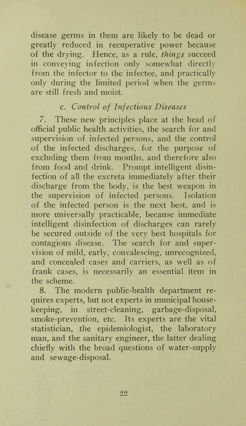 disease germs in them are likely to be dead or greatly reduced in recuperative power because of the drying. Hence, as a rule, things succeed in conveying infection only somewhat directly from the infector to the infectee, and practically only during the limited period when the germs are still fresh and moist. c. Control of Infectious Diseases 7. These new principles place at the head of official public health activities, the search for and supervision of infected persons, and the control of the infected discharges, for the purpose of excluding them from mouths, and therefore also from food and drink. Prompt intelligent disin- fection of all the excreta immediately after their discharge from the body, is the best weapon in the supervision of infected persons. Isolation of the infected person is the next best, and is more universally practicable, because immediate intelligent disinfection of discharges can rarely be secured outside of the very best hospitals for contagious disease. The search for and super- vision of mild, early, convalescing, unrecognized, and concealed cases and carriers, as well as of frank cases, is necessarily an essential item in the scheme. 8. The modern public-health department re- quires experts, but not experts in municipal house- keeping, in street-cleaning, garbage-disposal, smoke-prevention, etc. Its experts are the vital statistician, the epidemiologist, the laboratory man, and the sanitary engineer, the latter dealing chiefly with the broad questions of water-supply and sewage-disposal. oo