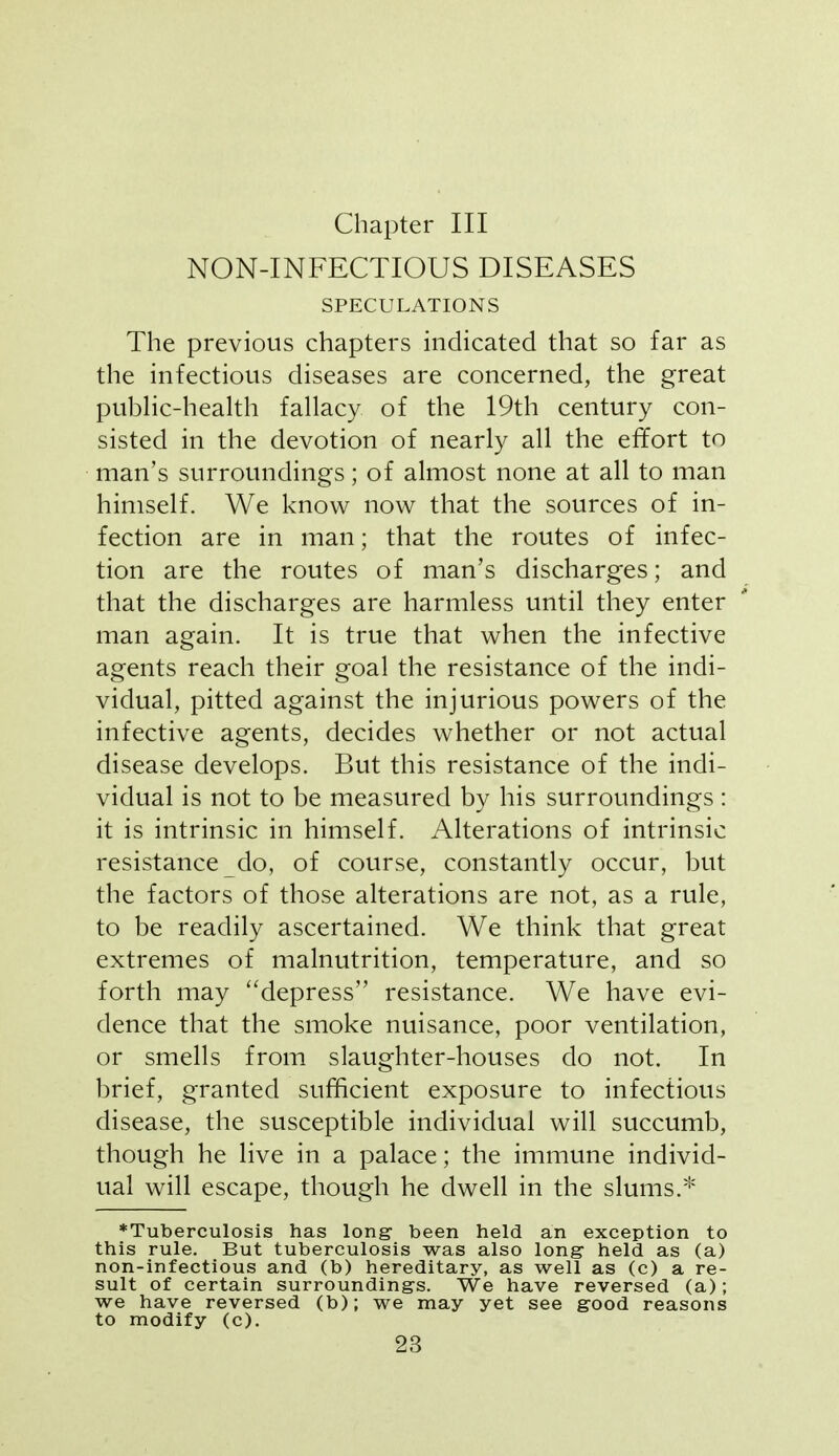 Chapter III NON-INFECTIOUS DISEASES SPECULATIONS The previous chapters indicated that so far as the infectious diseases are concerned, the great pubHc-health fallacy of the 19th century con- sisted in the devotion of nearly all the effort to man's surroundings; of almost none at all to man himself. We know now that the sources of in- fection are in man; that the routes of infec- tion are the routes of man's discharges; and that the discharges are harmless until they enter man again. It is true that when the infective agents reach their goal the resistance of the indi- vidual, pitted against the injurious powers of the infective agents, decides whether or not actual disease develops. But this resistance of the indi- vidual is not to be measured by his surroundings : it is intrinsic in himself. Alterations of intrinsic resistance do, of course, constantly occur, but the factors of those alterations are not, as a rule, to be readily ascertained. We think that great extremes of malnutrition, temperature, and so forth may ''depress resistance. We have evi- dence that the smoke nuisance, poor ventilation, or smells from slaughter-houses do not. In brief, granted sufficient exposure to infectious disease, the susceptible individual will succumb, though he live in a palace; the immune individ- ual will escape, though he dwell in the slums.* ♦Tuberculosis has long been held an exception to this rule. But tuberculosis was also long held as (a) non-infectious and (b) hereditary, as well as (c) a re- sult of certain surrounding's. We have reversed (a); we have reversed (b); we may yet see good reasons to modify (c).