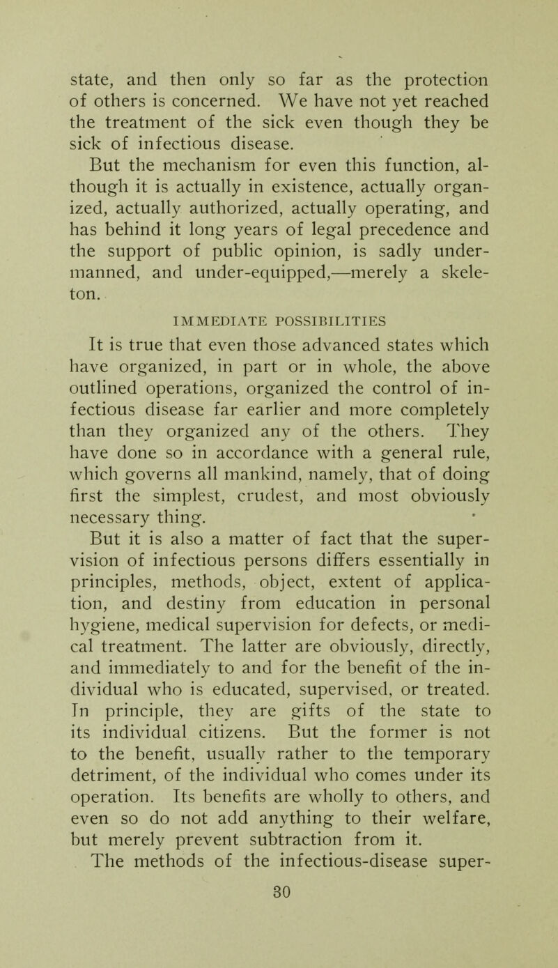 state, and then only so far as the protection of others is concerned. We have not yet reached the treatment of the sick even though they be sick of infectious disease. But the mechanism for even this function, al- though it is actually in existence, actually organ- ized, actually authorized, actually operating, and has behind it long years of legal precedence and the support of public opinion, is sadly under- manned, and under-equipped,—merely a skele- ton. IMMEDIATE POSSIBILITIES It is true that even those advanced states which have organized, in part or in whole, the above outlined operations, organized the control of in- fectious disease far earlier and more completely than they organized any of the others. They have done so in accordance with a general rule, which governs all mankind, namely, that of doing first the simplest, crudest, and most obviously necessary thing. But it is also a matter of fact that the super- vision of infectious persons differs essentially in principles, methods, object, extent of applica- tion, and destiny from education in personal hygiene, medical supervision for defects, or medi- cal treatment. The latter are obviously, directly, and immediately to and for the benefit of the in- dividual who is educated, supervised, or treated. In principle, they are gifts of the state to its individual citizens. But the former is not to the benefit, usually rather to the temporary detriment, of the individual who comes under its operation. Its benefits are wholly to others, and even so do not add anything to their welfare, but merely prevent subtraction from it. The methods of the infectious-disease super-