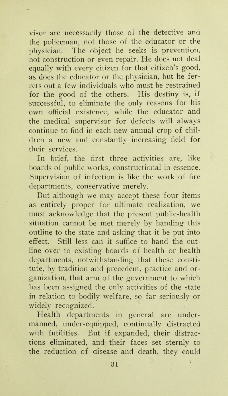 visor are necessarily those of the defective and the policeman, not those of the educator or the physician. The object he seeks is prevention, not construction or even repair. He does not deal equally with every citizen for that citizen's good, as does the educator or the physician, but he fer- rets out a few individuals who must be restrained for the good of the others. His destiny is, if successful, to ehminate the only reasons for his own official existence, while the educator and the medical supervisor for defects will always continue to find in each new annual crop of chil- dren a new and constantly increasing field for their services. In brief, the first three activities are, like boards of public works, constructional in essence. Supervision of infection is like the work of fire departments, conservative merely. But although we may accept these four items as entirely proper for ultimate realization, we must acknowledge that the present public-health situation cannot be met merely by handing this outline to the state and asking that it be put into effect. Still less can it suffice to hand the out- line over to existing boards of health or health departments, notwithstanding that these consti- tute, by tradition and precedent, practice and or- ganization, that arm of the government to which has been assigned the only activities of the state in relation to bodily welfare, so far seriously or widely recognized. Health departments in general are under- manned, under-equipped, continually distracted with futilities. But if expanded, their distrac- tions eliminated, and their faces set sternly to the reduction of disease and death, they could