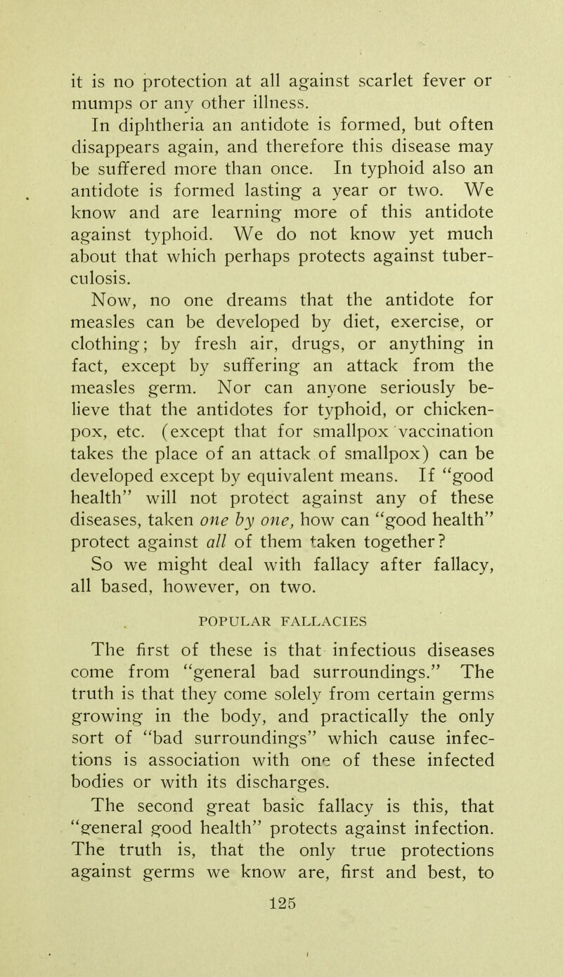 it is no protection at all against scarlet fever or mumps or any other illness. In diphtheria an antidote is formed, but often disappears again, and therefore this disease may be suffered more than once. In typhoid also an antidote is formed lasting a year or two. We know and are learning more of this antidote against typhoid. We do not know yet much about that which perhaps protects against tuber- culosis. Now, no one dreams that the antidote for measles can be developed by diet, exercise, or clothing; by fresh air, drugs, or anything in fact, except by suffering an attack from the measles germ. Nor can anyone seriously be- lieve that the antidotes for typhoid, or chicken- pox, etc. (except that for smallpox vaccination takes the place of an attack of smallpox) can be developed except by equivalent means. If good health will not protect against any of these diseases, taken one by one, how can ''good health protect against all of them taken together? So we might deal with fallacy after fallacy, all based, however, on two. POPULAR FALLACIES The first of these is that infectious diseases come from ''general bad surroundings. The truth is that they come solely from certain germs growing in the body, and practically the only sort of bad surroundings which cause infec- tions is association with one of these infected bodies or with its discharges. The second great basic fallacy is this, that g-eneral good health protects against infection. The truth is, that the only true protections against germs we know are, first and best, to