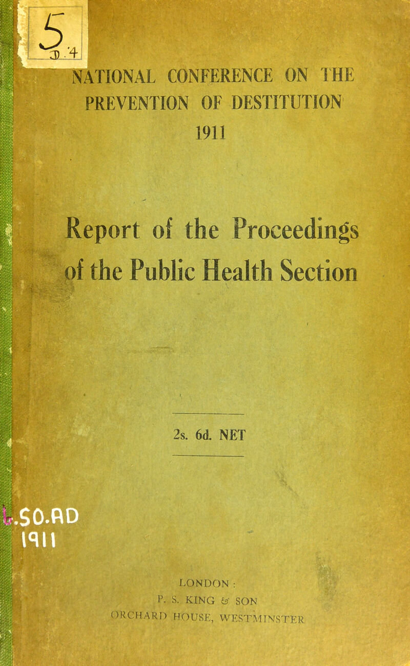 ATIONAL CONFERENCE ON IHE PREVENTION OF DESTITUTION 1911 Report of the Proceedings of the Pubhc Heakh Section 2s. 6d. NET .SO.RD LONDON: P. S. KING & SON 'ORCHARD .HOUSE, WESTMINSTER