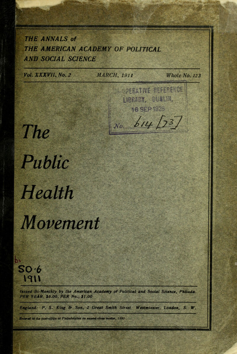 THE ANNALS of ^ THE AMERICAN ACADEMY OF POLITICAL AND SOCIAL SCIENCE Vol. XXXVII, No. 2 MARCH, 19 U Whole No. 123 The bt.P ' Public Health Movement so-6 fssaed Bi-Monihly by the American Academy of Political and Social Science, Philada. PER YEAR, $6 06, PER No., $1.00 England: P. S. King & Son, 2 Great Smith Street. Westminster, London. S. W. Bnltr*d at the po*t-otfic» at Pktiaddphia a* teeond-clata matter, 1890