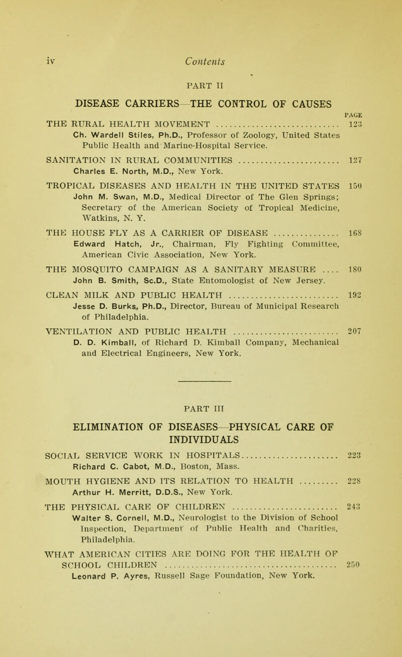 PART II DISEASE CARRIERS THE CONTROL OF CAUSES PAGE THE RURAL HEALTH MOVEMENT 123 Ch. Warden Stiles, Ph.D., Professor of Zoology, United States Public Health and Marine-Hospital Service. SANITATION IN RURAL COMMUNITIES 127 Charles E. North, M.D., New York. TROPICAL DISEASES AND HEALTH IN THE UNITED STATES 150 John M. Swan, M.D., Medical Director of The Glen Springs; Secretary of the American Society of Tropical Medicine, Watkins, N. Y. THE HOUSE FLY AS A CARRIER OF DISEASE 168 Edward Hatch, Jr., Chairman, Fly Fighting Committee, American Civic Association, New York. THE MOSQUITO CAMPAIGN AS A SANITARY MEASURE 180 John B. Smith, Sc.D., State Entomologist of New Jersey. CLEAN MILK AND PUBLIC HEALTH 192 Jesse D. Burks, Ph.D., Director, Bureau of Municipal Research of Philadelphia. VENTILATION AND PUBLIC HEALTH 207 D. D. Kimball, of Richard D. Kimball Company, Mechanical and Electrical Engineers, New York. PART III ELIMINATION OF DISEASES—PHYSICAL CARE OF INDIVIDUALS SOCIAL SERVICE WORK IN HOSPITALS 223 Richard C. Cabot, M.D., Boston, Mass. MOUTH HYGIENE AND ITS RELATION TO HEALTH 228 Arthur H. Merritt, D.D.S., New York. THE PHYSICAL CARE OF CHILDREN 243 Walter S. Cornell, M.D., Neurologist to the Division of School lnsi)ection. Department of Public Health and Charities, Philadelphia. WHAT AMERICAN CITIES .\RE DOING FOR THE HEALTH OF SCHOOL CHILDREN 2.^)0 Leonard P. Ayres, Russell Sage Foundation, New York.