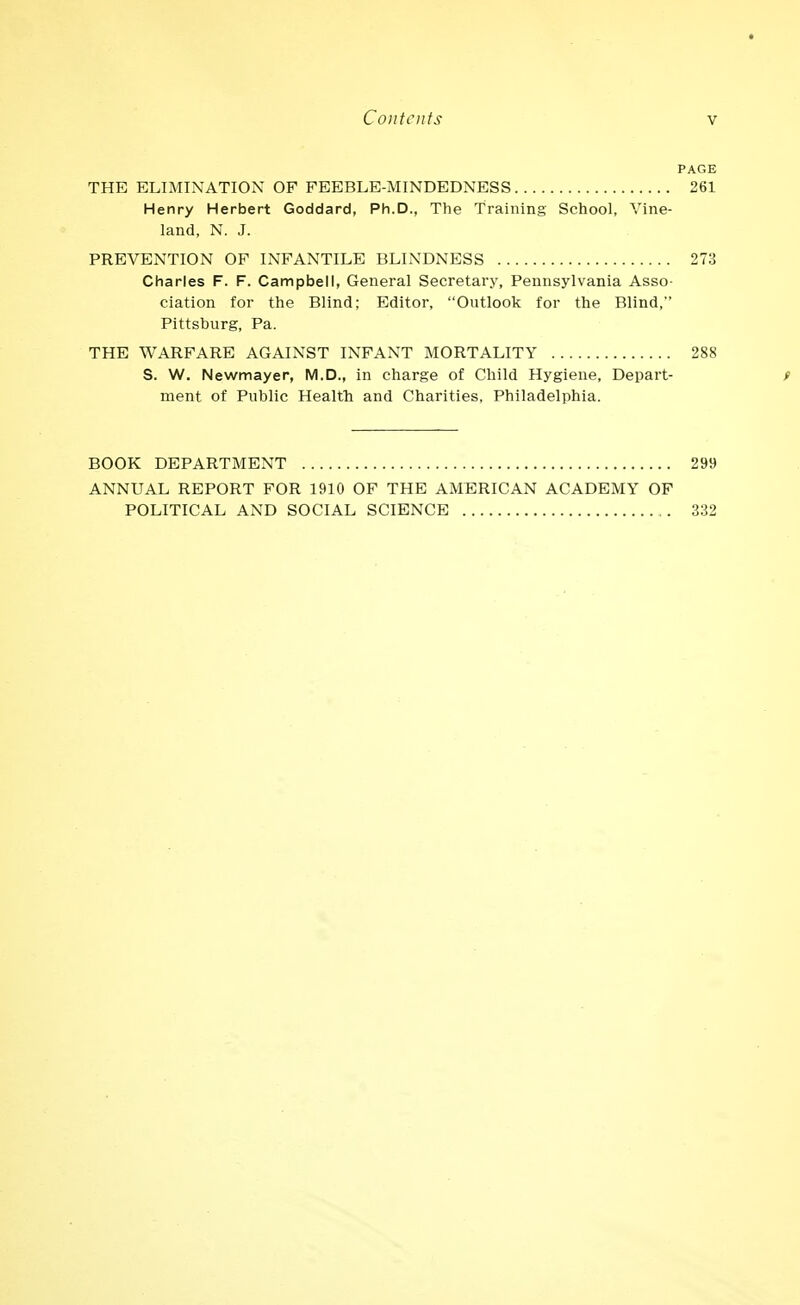 * Contents V PAGE THE ELIMINATION OF FEEBLE-MINDEDNESS 261 Henry Herbert Goddard, Ph.D., The Training School, Vine- land, N. J. PREVENTION OF INFANTILE BLINDNESS 273 Charles F. F. Campbell, General Secretary, Pennsylvania Asso- ciation for the Blind; Editor, Outlook for the Blind, Pittsburg, Pa. THE WARFARE AGAINST INFANT MORTALITY 288 S. W. Newmayer, M.D., in charge of Child Hygiene, Depart- / ment of Public Health and Charities, Philadelphia. BOOK DEPARTMENT 299 ANNUAL REPORT FOR 1910 OF THE AMERICAN ACADEMY OF POLITICAL AND SOCIAL SCIENCE 332