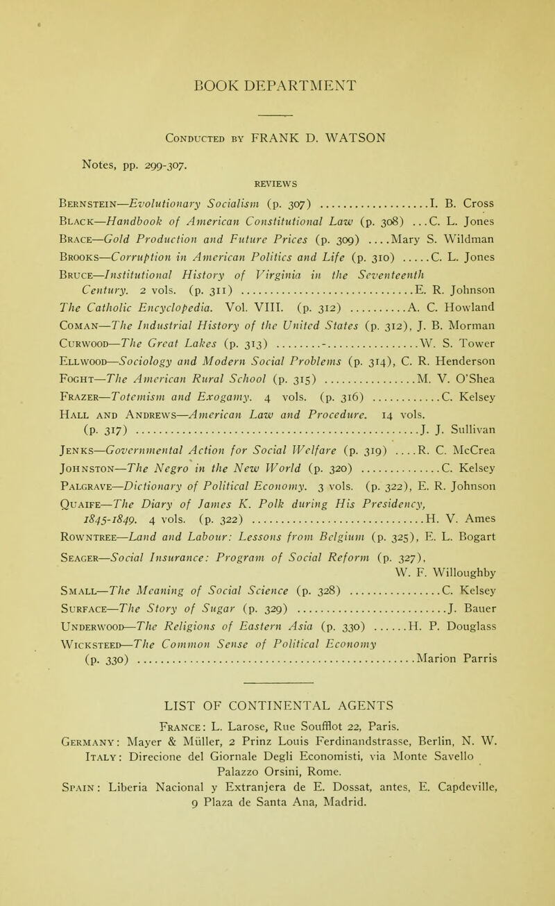 BOOK DEPARTMENT Conducted by FRANK D. WATSON Notes, pp. 299-307. REVIEWS Bernstein—Evolutionary Socialism (p. 307) I. B. Cross Black—Handbook of American Constitutional Law (p. 308) ...C. L. Jones Brace—Gold Production and Future Prices (p. 309) Mary S. Wildman Brooks—Corruption in American Politics and Life (p. 310) C. L. Jones Bruce—Institutional History of Virginia in the Seventeenth Century. 2 vols. (p. 311) E. R. Johnson The Catholic Encyclopedia. Vol. VIII. (p. 312) A. C. Rowland CoMAN—The Industrial History of the United States (p. 312), J. B. Morman CuRWOOD—The Great Lakes (p. 313) - W. S. Tower Ellwood—Sociology and Modern Social Problems (p. 314), C. R. Henderson FoGHT—The American Rural School (p. 315) M. V. 0Shea Frazer—Totemism and Exogamy. 4 vols. (p. 316) C. Kelsey Hall and Andrews—American Law and Procedure. 14 vols. (p. 317) J- J- Sullivan Jenks—Governmental Action for Social Welfare (p. 319) ....R. C. McCrea Johnston—The Negro in the New World (p. 320) C. Kelsey Palgrave—Dictionary of Political Economy. 3 vols. (p. 322), E. R. Johnson QuAiFE—The Diary of James K. Polk during His Presidency, 1845-1849. 4 vols. (p. 322) H. V. Ames Rowntree—Land and Labour: Lessons from Belgium (p. 325), E. L. Bogart Seager—Social Insurance: Program of Social Reform (p. 327). W. F. WiUoughby Small—The Meaning of Social Science (p. 328) C. Kelsey Surface—The Story of Sugar (p. 329) J. Bauer Underwood—The Religions of Eastern Asia (p. 330) H. P. Douglass WicKSTEED—The Common Sense of Political Economy (p. 330) Marion Parris LIST OF CONTINENTAL AGENTS France: L. Larose, Rue Soufflot 22, Paris. Germany : Mayer & Miiller, 2 Prinz Louis Ferdinandstrasse, Berlin, N. W. Italy : Direcione del Giornale Degli Economisti, via Monte Savello Palazzo Orsini, Rome. Spain : Liberia Nacional y Extranjera de E. Dossat, antes, E. Capdeville, 9 Plaza de Santa Ana, Madrid.