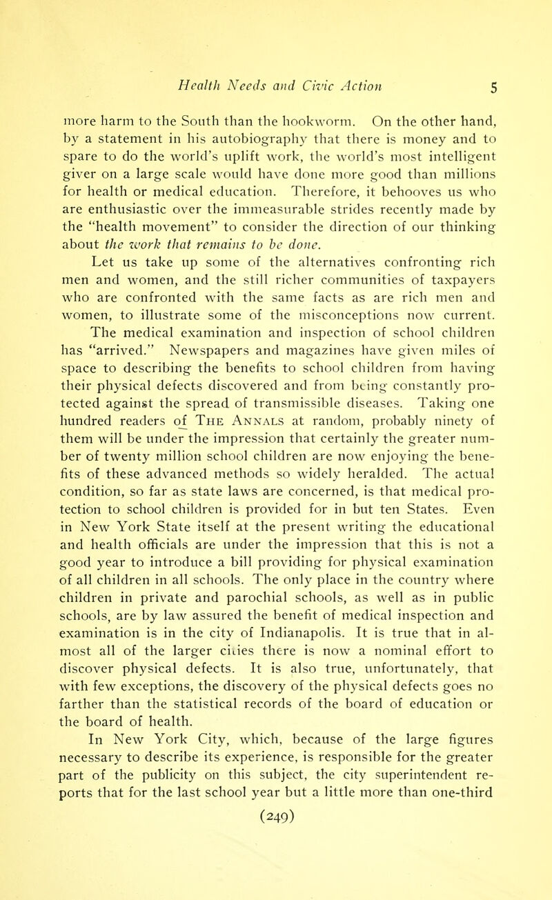 more harm to the South than the hookworm. On the other hand, by a statement in his autobiography that there is money and to spare to do the world's uplift work, the world's most intelligent giver on a large scale would have done more good than millions for health or medical education. Therefore, it behooves us who are enthusiastic over the immeasurable strides recently made by the health movement to consider the direction of our thinking about the work that remains to be done. Let us take up some of the alternatives confronting rich men and women, and the still richer communities of taxpayers who are confronted with the same facts as are rich men and women, to illustrate some of the misconceptions now current. The medical examination and inspection of school children has arrived. Newspapers and magazines have given miles of space to describing the benefits to school children from having their physical defects discovered and from being constantly pro- tected against the spread of transmissible diseases. Taking one hundred readers o_f The Annals at random, probably ninety of them will be under the impression that certainly the greater num- ber of twenty million school children are now enjoying the bene- fits of these advanced methods so widely heralded. The actual condition, so far as state laws are concerned, is that medical pro- tection to school children is provided for in but ten States. Even in New York State itself at the present writing the educational and health officials are under the impression that this is not a good year to introduce a bill providing for physical examination of all children in all schools. The only place in the country where children in private and parochial schools, as well as in public schools, are by law assured the benefit of medical inspection and examination is in the city of Indianapolis. It is true that in al- most all of the larger cities there is now a nominal effort to discover physical defects. It is also true, unfortunately, that with few exceptions, the discovery of the physical defects goes no farther than the statistical records of the board of education or the board of health. In New York City, which, because of the large figures necessary to describe its experience, is responsible for the greater part of the publicity on this subject, the city superintendent re- ports that for the last school year but a little more than one-third (249)