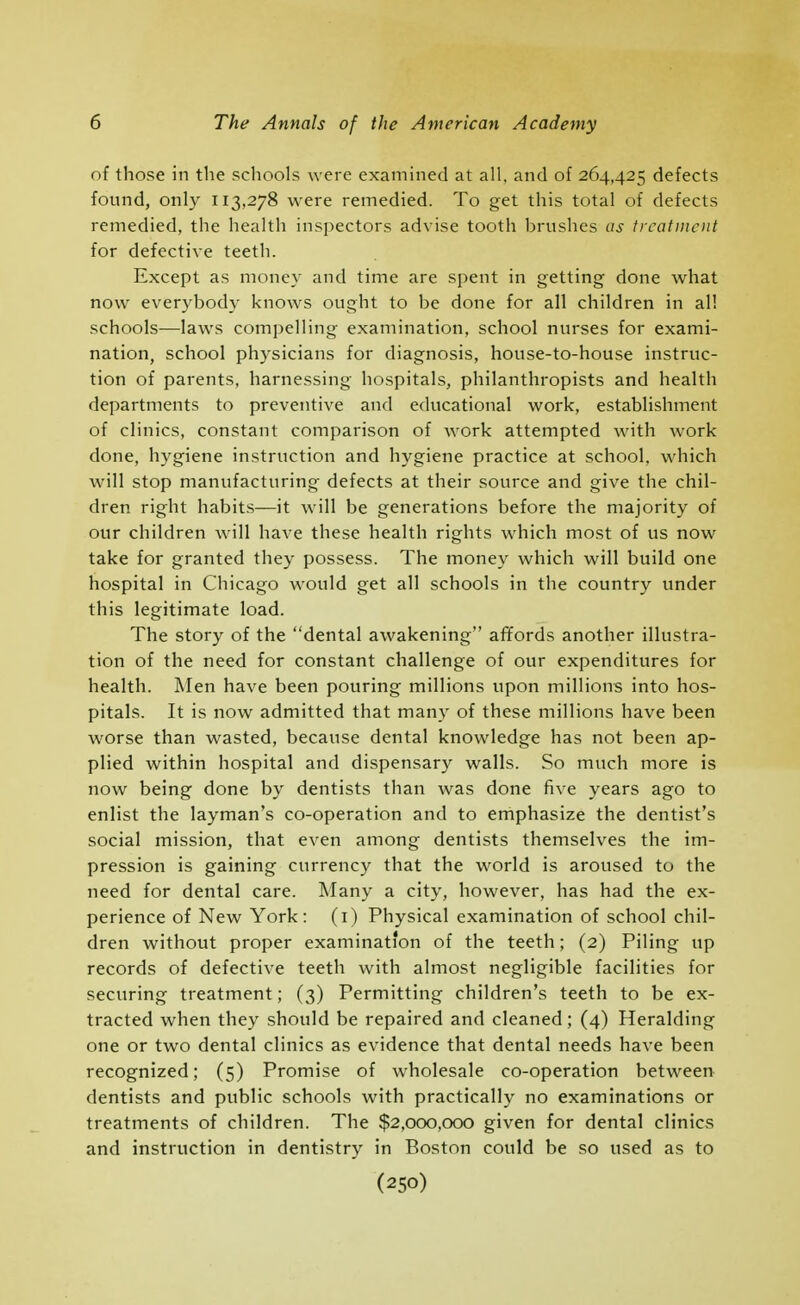 of those in the schools were examined at all, and of 264,425 defects found, only 113,278 were remedied. To get this total of defects remedied, the health inspectors advise tooth brushes as treatment for defective teeth. Except as money and time are spent in getting done what now everybody knows ought to be done for all children in al! schools—laws compelling examination, school nurses for exami- nation, school physicians for diagnosis, house-to-house instruc- tion of parents, harnessing hospitals, philanthropists and health departments to preventive and educational work, establishment of clinics, constant comparison of work attempted with work done, hygiene instruction and hygiene practice at school, which will stop manufacturing defects at their source and give the chil- dren right habits—it will be generations before the majority of our children will have these health rights which most of us now take for granted they possess. The money which will build one hospital in Chicago would get all schools in the country under this legitimate load. The story of the dental awakening affords another illustra- tion of the need for constant challenge of our expenditures for health. Men have been pouring millions upon millions into hos- pitals. It is now admitted that many of these millions have been worse than wasted, because dental knowledge has not been ap- plied within hospital and dispensary walls. So much more is now being done by dentists than was done five years ago to enlist the layman's co-operation and to emphasize the dentist's social mission, that even among dentists themselves the im- pression is gaining currency that the world is aroused to the need for dental care. Many a city, however, has had the ex- perience of New York: (i) Physical examination of school chil- dren without proper examination of the teeth; (2) Piling up records of defective teeth with almost negligible facilities for securing treatment; (3) Permitting children's teeth to be ex- tracted when they should be repaired and cleaned; (4) Heralding one or two dental clinics as evidence that dental needs have been recognized; (5) Promise of wholesale co-operation between dentists and public schools with practically no examinations or treatments of children. The $2,000,000 given for dental clinics and instruction in dentistry in Boston could be so used as to (250)