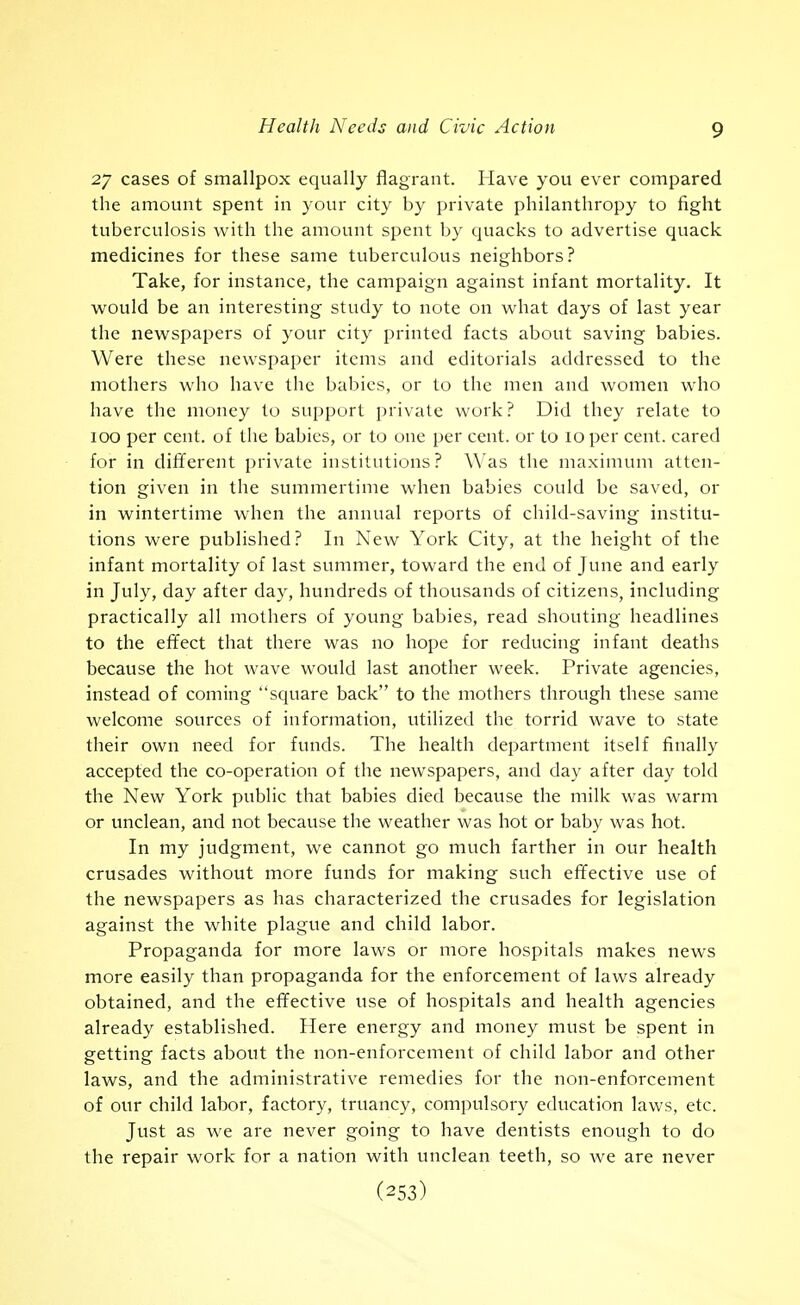 27 cases of smallpox equally flagrant. Have you ever compared the amount spent in your city by private philanthropy to fight tuberculosis with the amount spent by quacks to advertise quack medicines for these same tuberculous neighbors? Take, for instance, the campaign against infant mortality. It would be an interesting study to note on w^hat days of last year the newspapers of your city printed facts about saving babies. Were these newspaper items and editorials addressed to the mothers who have the babies, or to the men and women who have the money to support private work? Did they relate to 100 per cent, of the babies, or to one per cent, or to 10 per cent, cared for in different private institutions? Was the maximum atten- tion given in the summertime when babies could be saved, or in wintertime when the annual reports of cliild-saving institu- tions were published? In New York City, at the height of the infant mortality of last summer, toward the end of June and early in July, day after day, hundreds of thousands of citizens, including practically all mothers of young babies, read shouting headlines to the effect that there was no hope for reducing infant deaths because the hot wave would last another week. Private agencies, instead of coming square back to the mothers through these same welcome sources of information, utilized the torrid wave to state their own need for funds. The health department itself finally accepted the co-operation of the newspapers, and day after day told the New York public that babies died because the milk was warm or unclean, and not because the weather was hot or baby was hot. In my judgment, we cannot go much farther in our health crusades without more funds for making such effective use of the newspapers as has characterized the crusades for legislation against the white plague and child labor. Propaganda for more laws or more hospitals makes news more easily than propaganda for the enforcement of laws already obtained, and the effective use of hospitals and health agencies already established. Here energy and money must be spent in getting facts about the non-enforcement of child labor and other laws, and the administrative remedies for the non-enforcement of our child labor, factory, truancy, compulsory education laws, etc. Just as we are never going to have dentists enough to do the repair work for a nation with unclean teeth, so we are never (253)
