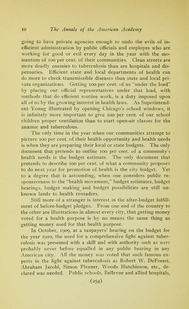 going to have private agencies enough to undo the evils of in- efficient administration by public officials and employes who are working for good or evil every day in the year with the mo- mentum of loo per cent, of their communities. Clean streets are more deadly enemies to tuberculosis than are hospitals and dis- pensaries. Efficient state and local departments of health can do more to check transmissible diseases than state and local pri- vate organizations. Getting loo per cent, of us under the load by placing our official representatives under that load, with methods that do efficient routine work, is a duty imposed upon all of us by the growing interest in health laws. As Superintend- ent Young illustrated by opening Chicago's school windows, it is infinitely more important to give loo per cent, of our school children proper ventilation than to start open-air classes for the anaemic and tuberculous. The only time in the year when our communities attempt to picture loo per cent, of their health opportunity and health needs is when they are preparing their local or state budgets. The only document that pretends to outline lOO per cent, of a community's health needs is the budget estimate. The only document that pretends to describe lOO per cent, of what a community proposes to do next year for promotion of health is the city budget. Yet to a degree that is astounding, when one considers public re- sponsiveness to the health movement, budget estimates, budget hearings, budget making and budget possibilities are still un- known lands to health crusaders. Still more of a stranger is interest in the after-budget fulfill- ment of before-budget pledges. From one end of the country to the other are illustrations in almost every city, that getting money voted for a health purpose is by no means the same thing as getting money used for that health purpose. In October, 1909, at a taxpayers' hearing on the budget for the year 1910, the need for a comprehensive fight against tuber- culosis was presented with a skill and with authority such as were probal)ly never before equalled in any public hearing in any American city. All the money was voted that such famous ex- perts in the fight against tuberculosis as Robert W. DeForest, Abraham Jacobi, Simon Flexner, Woods Hutchinson, etc., de- clared was needed. Public schools, Bellevue and allied hospitals,