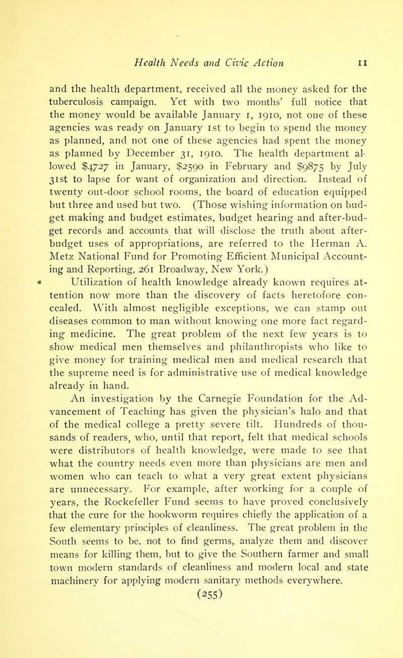 and the health department, received all the money asked for the tuberculosis campaign. Yet with two months' full notice that the money would be available January i, 1910, not one of these agencies was ready on January ist to begin to spend the money as planned, and not one of these agencies had spent the money as planned by December 31, 1910. The health department al- lowed $4727 in January, $2590 in February and $9875 by July 31st to lapse for want of organization and direction. Instead of twenty out-door school rooms, the board of education equipped but three and used but two. (Those wishing information on bud- get making and budget estimates, budget hearing and after-bud- get records and accounts that will disclose the truth about after- budget uses of appropriations, are referred to the Herman A. Metz National Fund for Promoting Efficient Municipal Account- ing and Reporting, 261 Broadway, New York.) » Utilization of health knowledge already known requires at- tention now more than the discovery of facts heretofore con- cealed. With almost negligible exceptions, we can stamp out diseases common to man without knowing one more fact regard- ing medicine. The great problem of the next few years is to show medical men themselves and philanthropists who like to give money for training medical men and medical research that the supreme need is for administrative use of medical knowledge already in hand. An investigation by the Carnegie Foundation for the Ad- vancement of Teaching has given the physician's halo and that of the medical college a pretty severe tilt. Hundreds of thou- sands of readers, who, until that report, felt that medical schools were distributors of health knowledge, were made to see that what the country needs even more than physicians are men and women who can teach to what a very great extent physicians are unnecessary. For example, after working for a couple of years, the Rockefeller Fund seems to have proved conclusively that the cure for the hookworm requires chiefly the application of a few elementary principles of cleanliness. The great problem in the South seems to be, not to find germs, analyze them and discover means for killing them, but to give the Southern farmer and small town modern standards of cleanliness and modern local and state machinery for applying modern sanitary methods everywhere. (255)