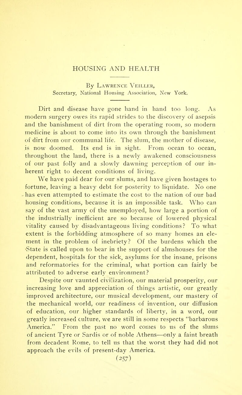 HOUSING AND HEALTH By Lawrence Veiller, Secretary, National Housing Association, New York. Dirt and disease have gone hand in hand too long. As modern surgery owes its rapid strides to the discovery of asepsis and the banishment of dirt from the operating room, so modern medicine is about to come into its own through the banishment of dirt from our communal life. The slum, the mother of disease, is now doomed. Its end is in sight. Froin ocean to ocean, throughout the land, there is a newl}' awakened consciousness of our past folly and a slowly dawning perception of our in- herent right to decent conditions of living. We have paid dear for our slums, and have given hostages to fortune, leaving a heavy debt for posterity to licjuidate. No one - has even attempted to estimate the cost to the nation of our bad housing conditions, because it is an im^jossible task. Who can say of the vast army of the unemployed, how large a portion of the industrially inefficient are so because of lowered physical vitality caused by disadvantageous living conditions? To what extent is the forbidding atmosphere of so many homes an ele- ment in the problem of inebriety? Of the burdens which the 'State is called upon to bear in the support of almshouses for the dependent, hospitals for the sick, asylums for the insane, prisons and reformatories for the criminal, what portion can fairly be attributed to adverse early environment? Despite our vaunted civilization, our material prosperity, our increasing love and appreciation of things artistic, our greatly improved architecture, our musical development, our mastery of the mechanical world, our readiness of invention, our diffusion of education, our higher standards of liberty, in a word, our greatly increased culture, we are still in some respects barbarous America.'' From the past no word comes to us of the slums of ancient Tyre or Sardis or of noble Athens—only a faint breath from decadent Rome, to tell us that the worst they had did not approach the evils of present-day America. (^57)