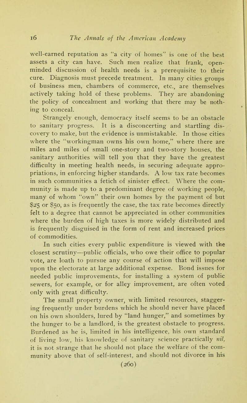 well-earned reputation as a city of homes is one of the best assets a city can have. Such men realize that frank, open- minded discussion of health needs is a prerequisite to their cure. Diagnosis must precede treatment. In many cities groups of business men, chambers of commerce, etc., are themselves actively taking hold of these problems. They are abandoning the policy of concealment and working that there may be noth- ing to conceal. Strangely enough, democracy itself seems to be an obstacle to sanitary progress. It is a disconcerting and startling dis- covery to make, but the evidence is unmistakable. In those cities where the workingman owns his own home, where there are miles and miles of small one-story and two-story houses, the sanitary authorities will tell you that they have the greatest difficulty in meeting health needs, in securing adequate appro- priations, in enforcing higher standards. A low tax rate becomes in such communities a fetich of sinister efifect. Where the com- munity is made up to a predominant degree of working people, many of whom own their own homes by the payment of but $2'5 or $50, as is frequently the case, the tax rate becomes directly felt to a degree that cannot be appreciated in other communities where the burden of high taxes is more widely distributed and is frequently disguised in the form of rent and increased prices of commodities. In such cities every public expenditure is viewed with the closest scrutiny—public officials, who owe their office to popular vote, are loath to pursue any course of action that will impose upon the electorate at large additional expense. Bond issues for needed public improvements, for installing a system of public sewers, for example, or for alley improvement, are often voted only with great difficulty. The small property owner, with limited resources, stagger- ing frequently under burdens which he should never have placed on his own shoulders, lured by land hunger, and sometimes by the hunger to be a landlord, is the greatest obstacle to progress. Burdened as he is, limited in his intelligence, his own standard of living low, his knowledge of sanitary science practically nil, it is not strange that he should not place the welfare of the com- munity above that of self-interest, and should not divorce in his (260)