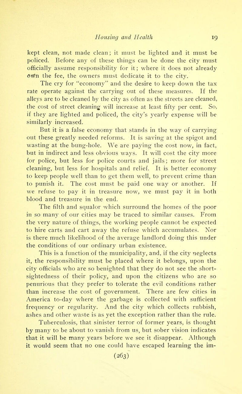 kept clean, not made clean; it must be lighted and it must be policed. Before any of these things can be done the city must officially assume responsibility for it; where it does not already OWn the fee, the owners must dedicate it to the city. The cry for economy and the desire to keep down the tax rate operate against the carrying out of these measures. If the alleys are to be cleaned by the city as often as the streets are cleaned, the cost of street cleaning- will increase at least fifty per cent. So, if they are lighted and policed, the city's j^early expense will be similarly increased. But it is a false economy that stands in the way of carrying out these greatly needed reforms. It is saving at the spigot and wasting at the bung-hole. We are paying the cost now, in fact, but in indirect and less obvious ways. It will cost the city more for police, but less for police courts and jails; more for street cleaning, but less for hospitals and relief. It is better economy to keep people well than to get them well, to prevent crime than to punish it. The cost must be paid one way or another. If we refuse to pay it in treasure now, we must pay it in both blood and treasure in the end. The filth and squalor which surround the homes of the poor in so many of our cities may be traced to similar causes. From the very nature of things, the working people cannot be expected to hire carts and cart away the refuse which accumulates. Nor is there much likelihood of the average landlord doing this under the conditions of our ordinary urban existence. This is a function of the municipality, and, if the city neglects it, the responsibility must be placed where it belongs, upon the city officials who are so benighted that they do not see the short- sightedness of their policy, and upon the citizens who are so penurious that they prefer to tolerate the evil conditions rather than increase the cost of government. There are few cities in America to-day where the garbage is collected with sufficient frequency or regularity. And the city which collects rubbish, ashes and other waste is as yet the exception rather than the rule. Tuberculosis, that sinister terror of former years, is thought by many to be about to vanish from us, but sober vision indicates that it will be many years before we see it disappear. Although it would seem that no one could have escaped learning the im- (263)