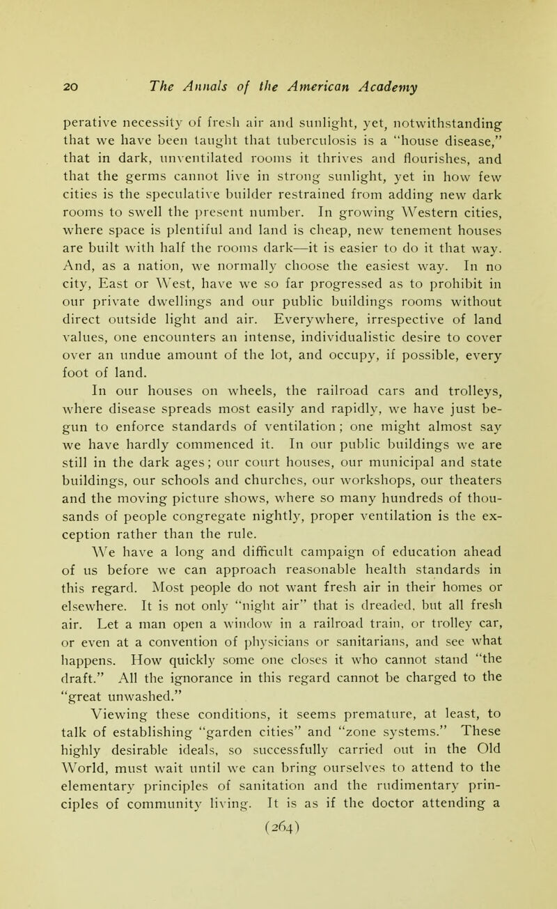 perative necessity of fresh air and sunlight, yet, notwithstanding that we have been taught that tuberculosis is a house disease, that in dark, unventilated rooms it thrives and flourishes, and that the germs cannot live in strong sunlight, yet in how few cities is the speculative builder restrained from adding new dark rooms to swell the present number. In growing Western cities, where space is plentiful and land is cheap, new tenement houses are built with half the rooms dark—it is easier to do it that way. And, as a nation, we normally choose the easiest way. In no city. East or West, have we so far progressed as to prohibit in our private dwellings and our public buildings rooms without direct outside light and air. Everywhere, irrespective of land values, one encounters an intense, individualistic desire to cover over an undue amount of the lot, and occupy, if possible, every foot of land. In our houses on wheels, the railroad cars and trolleys, where disease spreads most easily and rapidly, we have just be- gun to enforce standards of ventilation ; one might almost say we have hardly commenced it. In our public buildings we are still in the dark ages; our court houses, our municipal and state buildings, our schools and churches, our workshops, our theaters and the moving picture shows, where so many hundreds of thou- sands of people congregate nightly, proper ventilation is the ex- ception rather than the rule. We have a long and difficult campaign of education ahead of us before we can approach reasonable health standards in this regard. Most people do not want fresh air in their homes or elsewhere. It is not only night air that is dreaded, but all fresh air. Let a man open a window in a railroad train, or trolley car, or even at a convention of physicians or sanitarians, and see what happens. How quickly some one closes it who cannot stand the draft, All the ignorance in this regard cannot be charged to the great unwashed. Viewing these conditions, it seems premature, at least, to talk of establishing garden cities and zone systems, These highly desirable ideals, so successfully carried out in the Old World, must wait until we can bring ourselves to attend to the elementary principles of sanitation and the rudimentary prin- ciples of community living. It is as if the doctor attending a