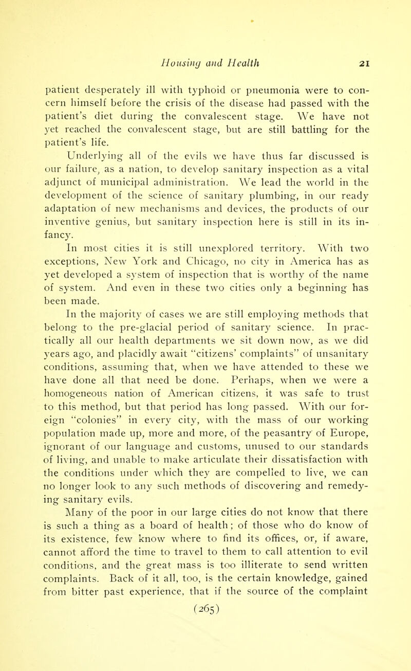 patient desperately ill with typhoid or pneumonia were to con- cern himself before the crisis of the disease had passed with the patient's diet during the convalescent stage. We have not yet reached the convalescent stage, but are still battling for the patient's life. Underlying all of the evils we have thus far discussed is our failure^ as a nation, to develop sanitary inspection as a vital adjunct of municii:)al administration. We lead the world in the development of the science of sanitary plumbing, in our ready adaptation of new mechanisms and devices, the products of our inventive genius, but sanitary inspection here is still in its in- fancy. In most cities it is still unexplored territory. With two exceptions, New York and Chicago, no city in America has as yet developed a system of inspection that is worthy of the name of system. y\nd even in these two cities only a beginning has been made. In the majority of cases we are still employing methods that belong to the pre-glacial period of sanitary science. In prac- tically all our health departments we sit down now, as we did years ago, and placidly await citizens' complaints of unsanitary conditions, assuming that, when we have attended to these we have done all that need be done. Perhaps, when we were a homogeneous nation of American citizens, it was safe to trust to this method, but that period has long passed. With our for- eign colonies in every city, with the mass of our working population made up, more and more, of the peasantry of Europe, ignorant of our language and customs, unused to our standards of living, and unable to make articulate their dissatisfaction with the conditions under which they are compelled to live, we can no longer look to any such methods of discovering and remedy- ing sanitary evils. Many of the poor in our large cities do not know that there is such a thing as a board of health; of those who do know of its existence, few know where to find its offices, or, if aware, cannot afford the time to travel to them to call attention to evil conditions, and the great mass is too illiterate to send written complaints. Back of it all, too, is the certain knowledge, gained from bitter past experience, that if the source of the complaint