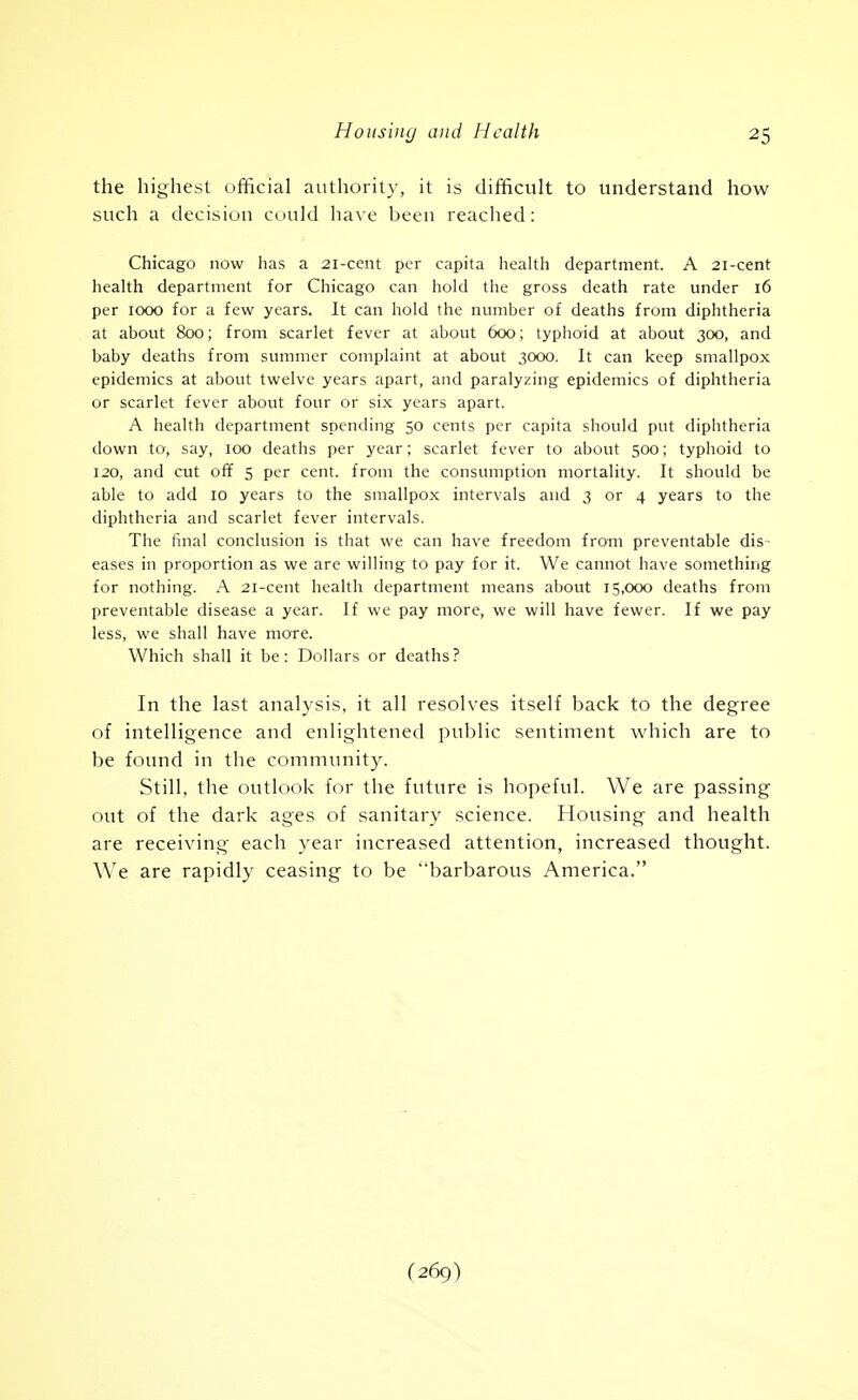 the highest official authority, it is difficult to understand how such a decision could ha\e been reached: Chicago now has a 21-cent per capita health department. A 21-cent heahh department for Chicago can hold the gross death rate under 16 per 1000 for a few years. It can hold the number of deaths from diphtheria at about 800; from scarlet fever at about 600; typhoid at about 300, and baby deaths from summer complaint at about 3000. It can keep smallpox epidemics at about twelve years apart, and paralyzing epidemics of diphtheria or scarlet fever about four or six years apart. A health department spending 50 cents per capita should put diphtheria down to, say, 100 deaths per year; scarlet fever to about 500; typhoid to 120, and cut off 5 per cent, from the consumption mortality. It should be able to add 10 years to the smallpox intervals and 3 or 4 years to the diphtheria and scarlet fever intervals. The final conclusion is that we can have freedom from preventable dis~ eases in proportion as we are willing to pay for it. We cannot have something for nothing. A 21-ceiit health department means about 15,000 deaths from preventable disease a year. If we pay more, we will have fewer. If we pay less, we shall have more. Which shall it be: Dollars or deaths? In the last analysis, it all resolves itself back to the degree of intelligence and enlightened public sentiment which are to be found in the community. Still, the outlook for the future is hopeful. We are passing out of the dark ages of sanitary science. Housing and health are receiving each year increased attention, increased thought. We are rapidly ceasing to be barbarous America.