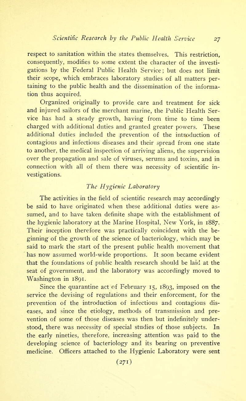 respect to sanitation within the states themselves. This restriction, consequently, modifies to some extent the character of the investi- gations by the Federal Public Health Service; but does not limit their scope, which embraces laboratory studies of all matters per- taining to the public health and the dissemination of the informa- tion thus acquired. Organized originally to provide care and treatment for sick and injured sailors of the merchant marine, the Public Health Ser- vice has had a steady growth, having from time to time been charged with additional duties and granted greater powers. These additional duties included the .prevention of the introduction of contagious and infectious diseases and their spread from one state to another, the medical inspection of arriving aliens, the supervision over the propagation and sale of viruses, serums and toxins, and in connection with all of them there was necessity of scientific in- vestigations. The Hygienic Laboratory The activities in the field of scientific research may accordingly be said to have originated when these additional duties were as- sumed, and to have taken definite shape with the establishment of the hygienic laboratory at the Marine Hospital, New York, in 1887. Their inception therefore was practically coincident with the be- ginning of the growth of the science of bacteriology, which may be said to mark the start of the present public health movement that has now assumed world-wide proportions. It soon became evident that the foundations of public health research should be laid at the seat of government, and the laboratory was accordingly moved to Washington in 1891. Since the quarantine act of February 15, 1893, imposed on the service the devising of regulations and their enforcement, for the prevention of the introduction of infectious and contagious dis- eases, and since the etiology, methods of transmission and pre- vention of some of those diseases was then but indefinitely under- stood, there was necessity of special studies of those subjects. In the early nineties, therefore, increasing attention was paid to the developing science of bacteriology and its bearing on preventive medicine. Officers attached to the Hygienic Laboratory were sent