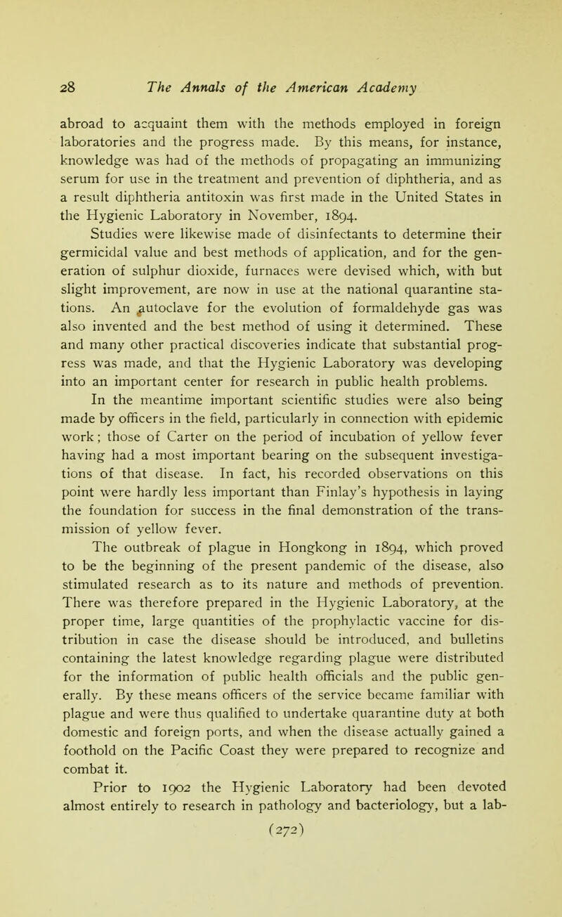 abroad to acquaint them with the methods employed in foreign laboratories and the progress made. By this means, for instance, knowledge was had of the methods of propagating an immunizing serum for use in the treatment and prevention of diphtheria, and as a result diphtheria antitoxin was first made in the United States in the Hygienic Laboratory in November, 1894. Studies were likewise made of disinfectants to determine their germicidal value and best methods of application, and for the gen- eration of sulphur dioxide, furnaces were devised which, with but slight improvement, are now in use at the national quarantine sta- tions. An ^utoclave for the evolution of formaldehyde gas was also invented and the best method of using it determined. These and many other practical discoveries indicate that substantial prog- ress was made, and that the Hygienic Laboratory was developing into an important center for research in public health problems. In the meantime important scientific studies were also being made by officers in the field, particularly in connection with epidemic work; those of Carter on the period of incubation of yellow fever having had a most important bearing on the subsequent investiga- tions of that disease. In fact, his recorded observations on this point were hardly less important than Finlay's hypothesis in laying the foundation for success in the final demonstration of the trans- mission of yellow fever. The outbreak of plague in Hongkong in 1894, which proved to be the beginning of the present pandemic of the disease, also stimulated research as to its nature and methods of prevention. There was therefore prepared in the Hygienic Laboratory, at the proper time, large quantities of the prophylactic vaccine for dis- tribution in case the disease should be introduced, and bulletins containing the latest knowledge regarding plague were distributed for the information of public health officials and the public gen- erally. By these means officers of the service became familiar with plague and were thus qualified to undertake quarantine duty at both domestic and foreign ports, and when the disease actually gained a foothold on the Pacific Coast they were prepared to recognize and combat it. Prior to 1902 the Hygienic Laboratory had been devoted almost entirely to research in pathology and bacteriology, but a lab-