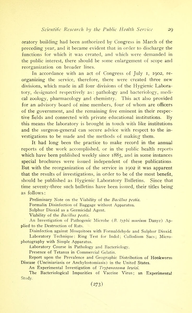 oratory building had been authorized by Congress in March of the preceding year, and it became evident that in order to discharge the functions for which it was created, and which were demanded in the pubhc interest, there should be some enlargement of scope and reorganization on broader lines. In accordance with an act of Congress of July I, 1902, re- organizing the service, therefore, there were created three new divisions, which made in all four divisions of the Hygienic Labora- tory, designated respectively as: pathology and bacteriology, medi- cal zoology, pharmacology and chemistry. This act also provided for an advisory board of nine members, four of whom are officers of the government, and the remaining five eminent in their respec- tive fields and connected with private educational institutions. By this means the laboratory is brought in touch with like institutions and the surgeon-general can secure advice with respect to the in- vestigations to be made and the methods of making them. It had long been the practice to make record in the annual reports of the work accomplished, or in the public health reports which have been published weekly since 1885, and in some instances special brochures were issued independent of these publications- But with the reorganization of the service in 1902 it was apparent that the results of investigations, in order to be of the most benefit, should be published as Hygienic Laboratory Bulletins. Since that time seventy-three such bulletins have been issued, their titles being as follows: Preliminary Note on the Viability of the Bacillus pestis. Formahn Disinfection of Baggage without Apparatus. Sulphur Dioxid as a Germicidal Agent. Viability of the Bacillus pestis. An Investigation of Pathogenic Microbe (B. typhi murium Danyz) Ap- plied to the Destruction of Rats. Disinfection against Mosquitoes with Formaldehyde and Sulphur Dioxid. Laboratory Technique: Ring Test for Indol; Collodium Sacs; Micro- photography with Simple Apparatus. Laboratory Course in Pathology and Bacteriolog>-. Presence of Tetanus in Commercial Gelatin. Report upon the Prevalence and Geographic Distribution of Hookworm Disease (Unciniariasis or Anchylostomiasis) in the United States. An Experimental Investigation of Trypanosoma lewisi. The Bacteriological Impurities of Vaccine Virus; an Experimental Study.