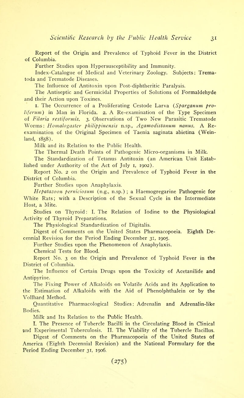 Report of the Origin and Prevalence of Typhoid Fever in the District of Columbia. Further Studies upon Hypersusceptibility and Immunity. Index-Catalogue of Medical and Veterinary Zoology. Subjects: Trema- toda and Trematode Diseases. The Inriuence of Antitoxin upon Post-diphtheritic Paralysis. The Antiseptic and Germicidal Properties of Solutions of Formaldehyde and their Action upon Toxines. I. The Occurrence of a Proliferating Cestode Larva {Sparganiwi pro- liferimi) in Man in Florida. 2. A Re-cxamination of the Type Specimen of Filaria restifonnis. 3. Observations of Twro New Parasitic Trematode Worms: Hoinalogastcr philippincnsis n.sp., Agamodistamtm nanus. A Re- examination of the Original Specimen of Taenia saginata abietina (Wein- land, 1858). Milk and its Relation to the Public Health. The Thermal Death Points of Pathogenic Micro-organisms in Milk. The Standardization of Tetanus Antitoxin (an American Unit Estab- lished under Authority of the Act of July i, 1902). Report No. 2 on the Origin and Prevalence of Typhoid Fever in the District of Columbia. Further Studies upon Anaphylaxis. Hepatazooii perniciosum (n.g., n.sp.) ; a Haemogregarine Pathogenic for White Rats; with a Description of the Sexual Cycle in the Intermediate Host, a Mite. Studies on Thyroid: I. The Relation of Iodine to the Physiological Activity of Thyroid Preparations. The Physiological Standardization of Digitalis. Digest of Comments on the United States Pharmacopoeia. Eighth De- cennial Revision for the Period Ending December 31, 1905. Further Studies upon the Phenomenon of Anaphylaxis. Chemical Tests for Blood. Report No. 3 on the Origin and Prevalence of Typhoid Fever in the District of Columbia. The Influence of Certain Drugs upon the Toxicity of Acetanilide and Antipyrine. The Fixing Power of Alkaloids on Volatile Acids and its Application to the Estimation of Alkaloids with the Aid of Phenolphthalein or by the Vollhard Method. Quantitative Pharmacological Studies: Adrenalin and Adrenalin-like Bodies. Milk and Its Relation to the Public Health. I. The Presence of Tubercle Bacilli in the Circulating Blood in Clinical and Experimental Tuberculosis. II. The Viability of the Tubercle Bacillus. Digest of Comments on the Pharmacopoeia of the United States of America (Eighth Decennial Revision) and the National Formulary for the Period Ending December 31, 1906.