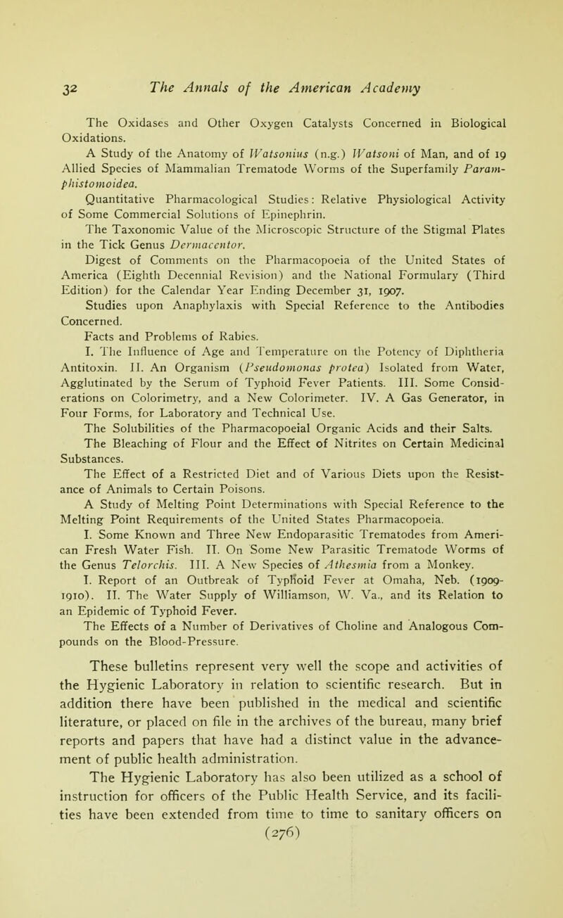 The Oxidases and Other Oxygen Catalysts Concerned in Biological Oxidations. A Study of the Anatomy of IVatsonius (n.g.) JVatsoni of Man, and of 19 Allied Species of Mammalian Trematode Worms of the Superfamily Parain- phistomoidea. Quantitative Pharmacological Studies: Relative Physiological Activity of Some Commercial Solutions of Epinephrin. The Taxonomic Value of the Microscopic Structure of the Stigmal Plates in the Tick Genus Dennaccntor. Digest of Comments on the Pharmacopoeia of the United States of America (Eighth Decennial Revision) and the National Formulary (Third Edition) for the Calendar Year Ending December 31, 1907. Studies upon Anaphylaxis with Special Reference to the Antibodies Concerned. Facts and Problems of Rabies. I. The Influence of Age and Temperature on the Potency of Diphtheria Antitoxin. II. An Organism {I'seiidomonas protea) Isolated from Water, Agglutinated by the Serum of Typhoid Fever Patients. III. Some Consid- erations on Coiorimetry, and a New Colorimeter. IV. A Gas Generator, in Four Forms, for Laboratory and Technical Use. The Solubilities of the Pharmacopoeia! Organic Acids and their Salts. The Bleaching of Flour and the Effect of Nitrites on Certain Medicinal Substances. The Effect of a Restricted Diet and of Various Diets upon the Resist- ance of Animals to Certain Poisons. A Study of Melting Point Determinations with Special Reference to the Melting Point Requirements of the United States Pharmacopoeia. I. Some Known and Three New Endoparasitic Trematodes from Ameri- can Fresh Water Fish. IT. On Some New Parasitic Trematode Worms of the Genus Telorchis. III. A New Species of Athesmia from a Monkey. I. Report of an Outbreak of TypKoid Fever at Omaha, Neb. (1909- 1910). II. The Water Supply of Williamson, W. Va., and its Relation to an Epidemic of Typhoid Fever. The Effects of a Number of Derivatives of Choline and Analogous Com- pounds on the Blood-Pressure. These bulletins represent very well the scope and activities of the Hygienic Laboratory in relation to scientific research. But in addition there have been published in the medical and scientific literature, or placed on file in the archives of the bureau, many brief reports and papers that have had a distinct value in the advance- ment of public health administration. The Hygienic Laboratory has also been utilized as a school of instruction for officers of the Public Health Service, and its facili- ties have been extended from time to time to sanitary officers on