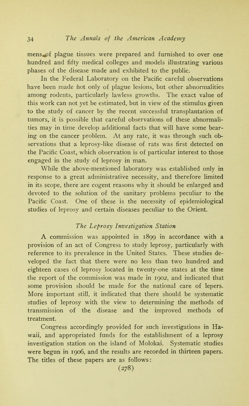menSirf)f plague tissues were prepared and furnished to over one hundred and fifty medical colleges and models illustrating various phases of the disease made and exhibited to the public. In the Federal Laboratory on the Pacific careful observations have been made not only of plague lesions, but other abnormalities among rodents, particularly lawless growths. The exact value of this work can not yet be estimated, but in view of the stimulus given to the study of cancer by the recent successful transplantation of tumors, it is possible that careful observations of these abnormali- ties may in time develop additional facts that will have some bear- ing on the cancer problem. At any rate, it was through such ob- servations that a leprosy-like disease of rats was first detected on the Pacific Coast, which observation is of particular interest to those engaged in the study of leprosy in man. While the above-mentioned laboratory was established only in response to a great administrative necessity, and therefore limited in its scope, there are cogent reasons why it should be enlarged and devoted to the solution of the sanitary problems peculiar to the Pacific Coast. One of these is the necessity of epidemiological studies of leprosy and certain diseases peculiar to the Orient. The Leprosy Investigation Station A commission was appointed in 1899 in accordance with a provision of an act of Congress to study leprosy, particularly with reference to its prevalence in the United States. These studies de- veloped the fact that there were no less than two hundred and eighteen cases of leprosy located in twenty-one states at the time the report of the commission was made in 1902, and indicated that some provision should be made for the national care of lepers. More important still, it indicated that there should be systematic studies of leprosy with the view to determining the methods of transmission of the disease and the improved methods of treatment. Congress accordingly provided for such investigations in Ha- waii, and appropriated funds for the establishment of a leprosy investigation station on the island of Molokai. Systematic studies were begun in 1906, and the results are recorded in thirteen papers. The titles of these papers are as follows: