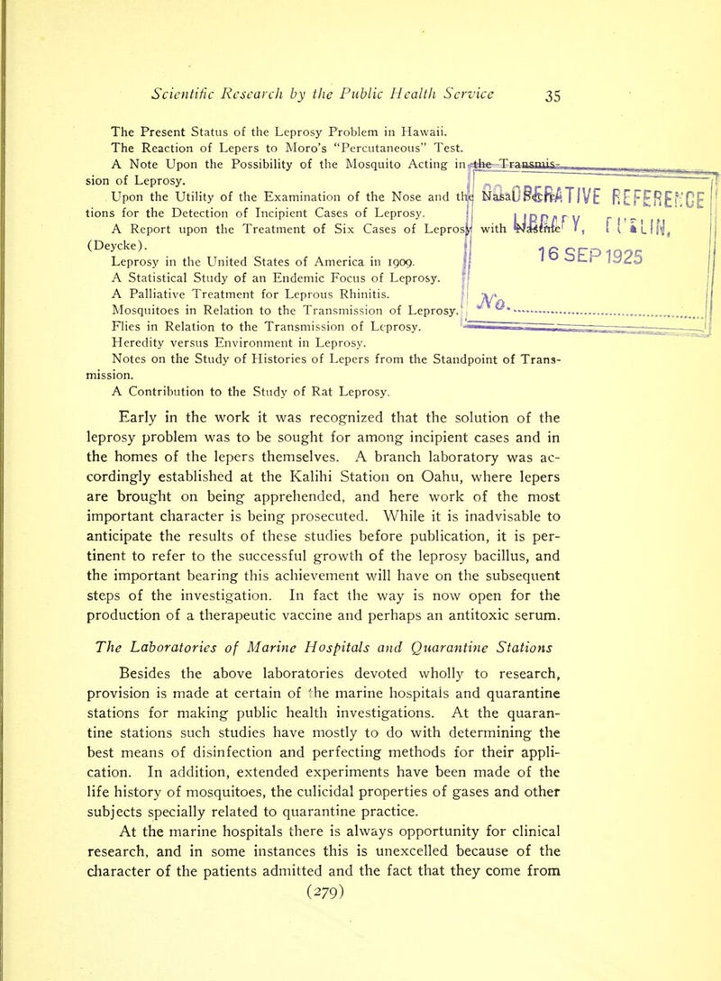 The Present Status of the Leprosy Problem in Hawaii. The Reaction of Lepers to Moro's Percutaneous Test. A Note Upon the Possibility of the Mosquito Acting in.^44«>^£]rWngrTT^ ^ ^ -i:-ti_ 1 . sion of Leprosy. '  ~ ~ Upon the Utility of the Examination of the Nose and th<^ NasaO§£BATIVE REFEHEfvGE tions for the Detection of Incipient Cases of Leprosy. i I !Dn/<. r w r it- A Report upon the Treatment of Six Cases of Leprosy with WsWira^ 1, 1 ' iLlf'j, Leprosy in the United States of America in 1909. !t ' i^c-j A Statistical Study of an Endemic Focus of Leprosy. j A Palliative Treatment for Leprous Rhinitis. '-l Mosquitoes in Relation to the Transmission of Leprosy.' Flies in Relation to the Transmission of Leprosy. Heredity versus Environment in Leprosy. Notes on the Study of Histories of Lepers from the Standpoint of Trans- mission. A Contribution to the Study of Rat Leprosy. Early in the work it was recognized that the solution of the leprosy problem was to be sought for among incipient cases and in the homes of the lepers themselves. A branch laboratory was ac- cordingly established at the Kalihi Station on Oahu, where lepers are brought on being apprehended, and here work of the most important character is being prosecuted. While it is inadvisable to anticipate the results of these studies before publication, it is per- tinent to refer to the successful growth of the leprosy bacillus, and the important bearing this achievement will have on the subsequent steps of the investigation. In fact the way is now open for the production of a therapeutic vaccine and perhaps an antitoxic serum. The Laboratories of Marine Hospitals and Quarantine Stations Besides the above laboratories devoted wholly to research, provision is made at certain of 'he marine hospitals and quarantine stations for making public health investigations. At the quaran- tine stations such studies have mostly to do with determining the best means of disinfection and perfecting methods for their appli- cation. In addition, extended experiments have been made of the life history of mosquitoes, the culicidal properties of gases and other subjects specially related to quarantine practice. At the marine hospitals there is always opportunity for clinical research, and in some instances this is unexcelled because of the character of the patients admitted and the fact that they come from