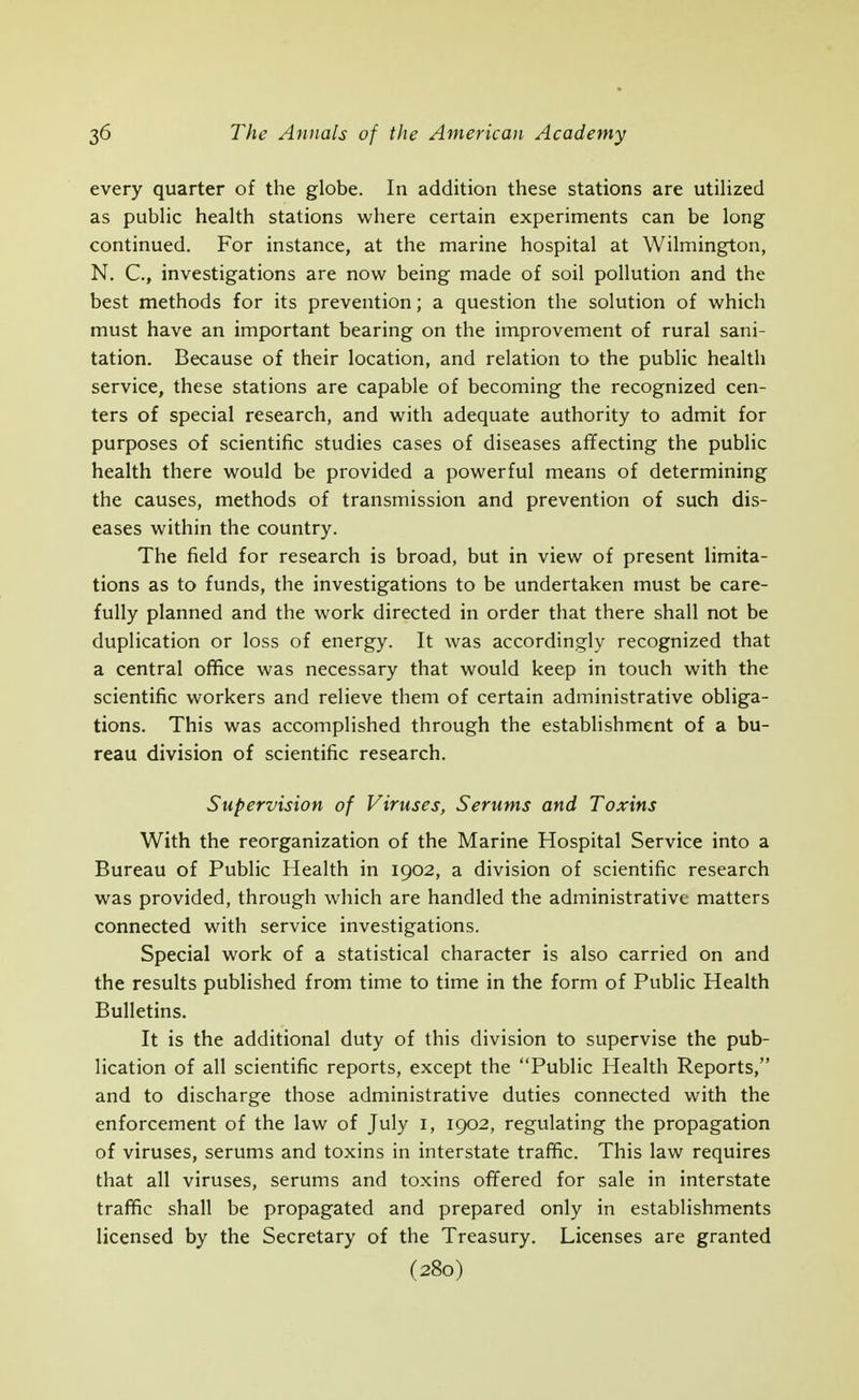 every quarter of the globe. In addition these stations are utilized as public health stations where certain experiments can be long continued. For instance, at the marine hospital at Wilmington, N. C, investigations are now being made of soil pollution and the best methods for its prevention; a question the solution of which must have an important bearing on the improvement of rural sani- tation. Because of their location, and relation to the public health service, these stations are capable of becoming the recognized cen- ters of special research, and with adequate authority to admit for purposes of scientific studies cases of diseases affecting the public health there would be provided a powerful means of determining the causes, methods of transmission and prevention of such dis- eases within the country. The field for research is broad, but in view of present limita- tions as to funds, the investigations to be undertaken must be care- fully planned and the work directed in order that there shall not be duplication or loss of energy. It was accordingly recognized that a central office was necessary that would keep in touch with the scientific workers and relieve them of certain administrative obliga- tions. This was accomplished through the establishment of a bu- reau division of scientific research. Supervision of Viruses, Serums and Toxins With the reorganization of the Marine Hospital Service into a Bureau of Public Health in 1902, a division of scientific research was provided, through which are handled the administrative matters connected with service investigations. Special work of a statistical character is also carried on and the results published from time to time in the form of Public Health Bulletins. It is the additional duty of this division to supervise the pub- lication of all scientific reports, except the Public Health Reports, and to discharge those administrative duties connected with the enforcement of the law of July i, 1902, regulating the propagation of viruses, serums and toxins in interstate traffic. This law requires that all viruses, serums and toxins offered for sale in interstate traffic shall be propagated and prepared only in establishments licensed by the Secretary of the Treasury. Licenses are granted
