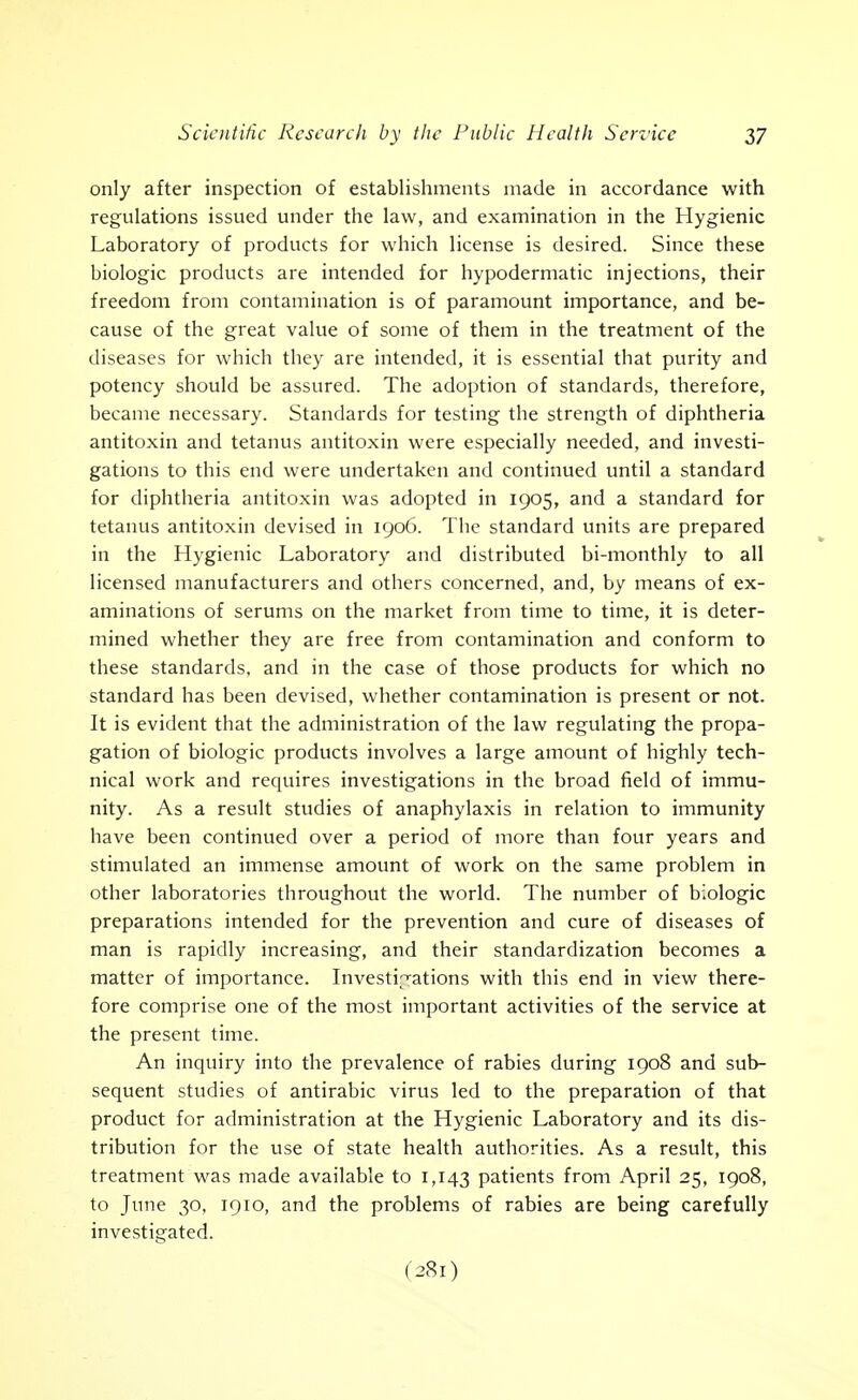 only after inspection of establishments made in accordance with regulations issued under the law, and examination in the Hygienic Laboratory of products for which license is desired. Since these biologic products are intended for hypodermatic injections, their freedom from contamination is of paramount importance, and be- cause of the great value of some of them in the treatment of the diseases for which they are intended, it is essential that purity and potency should be assured. The adoption of standards, therefore, became necessary. Standards for testing the strength of diphtheria antitoxin and tetanus antitoxin were especially needed, and investi- gations to this end were undertaken and continued until a standard for diphtheria antitoxin was adopted in 1905, and a standard for tetanus antitoxin devised in 1906. The standard units are prepared in the Hygienic Laboratory and distributed bi-monthly to all licensed manufacturers and others concerned, and, by means of ex- aminations of serums on the market from time to time, it is deter- mined whether they are free from contamination and conform to these standards, and in the case of those products for which no standard has been devised, whether contamination is present or not. It is evident that the administration of the law regulating the propa- gation of biologic products involves a large amount of highly tech- nical work and requires investigations in the broad field of immu- nity. As a result studies of anaphylaxis in relation to immunity have been continued over a period of more than four years and stimulated an immense amount of work on the same problem in other laboratories throughout the world. The number of biologic preparations intended for the prevention and cure of diseases of man is rapidly increasing, and their standardization becomes a matter of importance. Investigations with this end in view there- fore comprise one of the most important activities of the service at the present time. An inquiry into the prevalence of rabies during 1908 and sub- sequent studies of antirabic virus led to the preparation of that product for administration at the Hygienic Laboratory and its dis- tribution for the use of state health authorities. As a result, this treatment was made available to 1,143 patients from April 25, 1908, to June 30, 1910, and the problems of rabies are being carefully investigated.