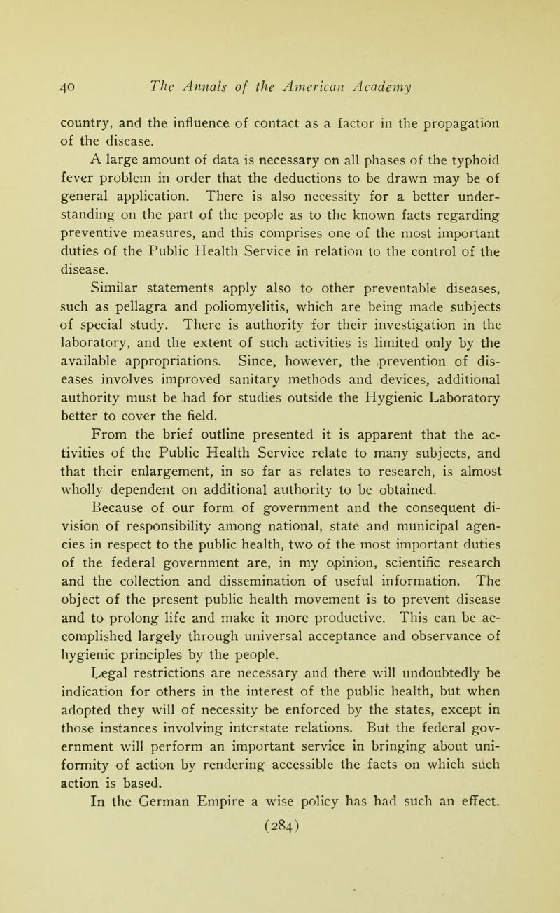 country, and the influence of contact as a factor in the propagation of the disease. A large amount of data is necessary on all phases of the typhoid fever problem in order that the deductions to be drawn may be of general application. There is also necessity for a better under- standing on the part of the people as to the known facts regarding preventive measures, and this comprises one of the most important duties of the Public Health Service in relation to the control of the disease. Similar statements apply also to other preventable diseases, such as pellagra and poliomyelitis, which are being made subjects of special study. There is authority for their investigation in the laboratory, and the extent of such activities is limited only by the available appropriations. Since, however, the prevention of dis- eases involves improved sanitary methods and devices, additional authority must be had for studies outside the Hygienic Laboratory better to cover the field. From the brief outline presented it is apparent that the ac- tivities of the Public Health Service relate to many subjects, and that their enlargement, in so far as relates to research, is almost wholly dependent on additional authority to be obtained. Because of our form of government and the consequent di- vision of responsibility among national, state and municipal agen- cies in respect to the public health, two of the most important duties of the federal government are, in my opinion, scientific research and the collection and dissemination of useful information. The object of the present public health movement is to prevent disease and to prolong life and make it more productive. This can be ac- complished largely through universal acceptance and observance of hygienic principles by the people. Legal restrictions are necessary and there will undoubtedly be indication for others in the interest of the public health, but when adopted they will of necessity be enforced by the states, except in those instances involving interstate relations. But the federal gov- ernment will perform an important service in bringing about uni- formity of action by rendering accessible the facts on which such action is based. In the German Empire a wise policy has had such an effect.