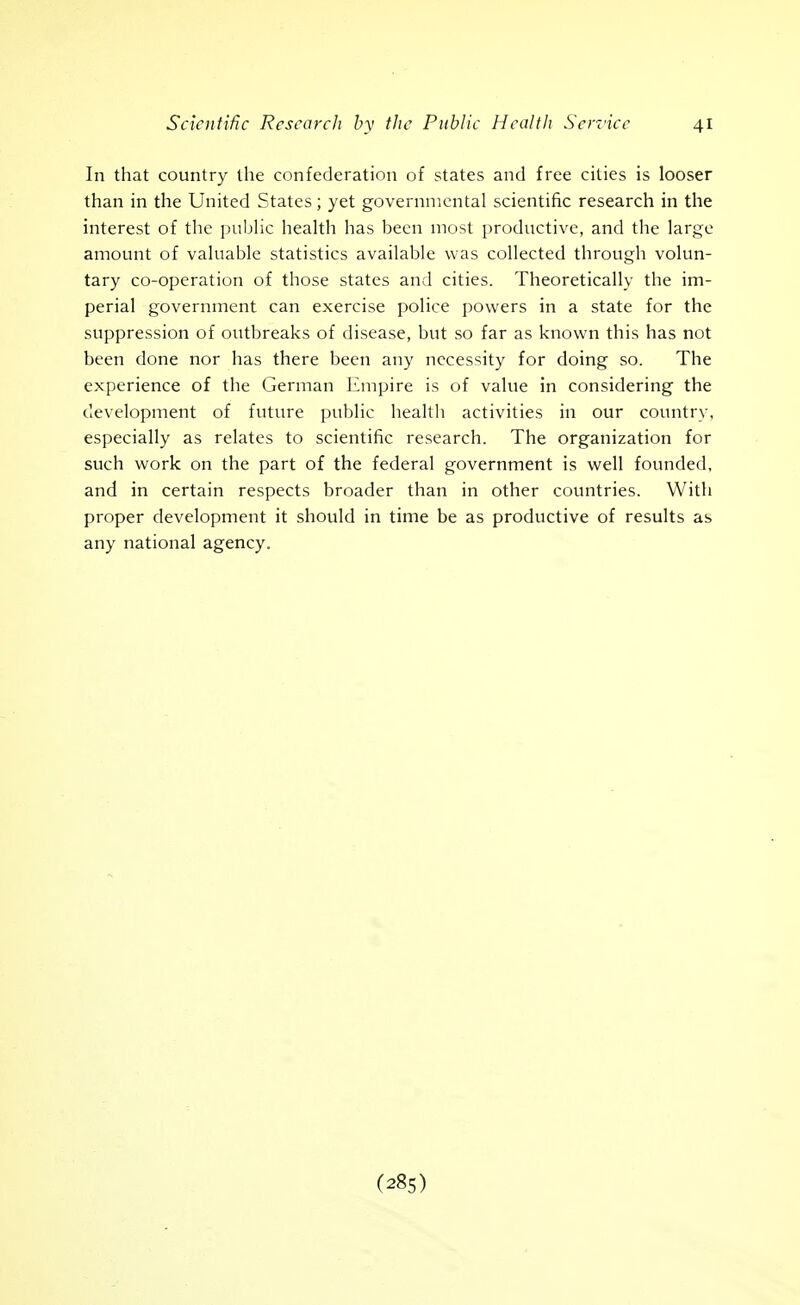 In that country the confederation of states and free cities is looser than in the United States; yet governmental scientific research in the interest of the pubHc health has been most productive, and the large amount of valuable statistics available was collected through volun- tary co-operation of those states and cities. Theoretically the im- perial government can exercise police powers in a state for the suppression of outbreaks of disease, but so far as known this has not been done nor has there been any necessity for doing so. The experience of the German Empire is of value in considering the development of future public health activities in our country, especially as relates to scientific research. The organization for such work on the part of the federal government is well founded, and in certain respects broader than in other countries. With proper development it should in time be as productive of results as any national agency.