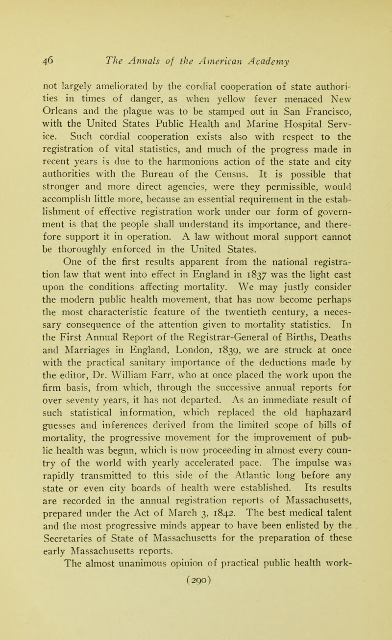 not largely ameliorated by the cordial cooperation of state authori- ties in times of danger, as when yellow fever menaced New Orleans and the plague was to be stamped out in San Francisco, with the United States Public Health and Marine Hospital Serv- ice. Such cordial cooperation exists also with respect to the registration of vital statistics, and much of the progress made in recent years is due to the harmonious action of the state and city authorities with the Bureau of the Census. It is possible that stronger and more direct agencies, were they permissible, would accomplish little more, because an essential requirement in the estab- lishment of ef¥ective registration work under our form of govern- ment is that the people shall understand its importance, and there- fore support it in operation. A law without moral support cannot be thoroughly enforced in the United States. One of the first results apparent from the national registra- tion law that went into ef¥ect in England in 1837 was the light cast upon the conditions affecting mortality. We may justly consider the modern public health movement, that has now become perhaps the most characteristic feature of the twentieth century, a neces- sary consequence of the attention given to mortality statistics. In the First Annual Report of the Registrar-General of Births, Deaths and Marriages in England, London, 1839, we are struck at once with the practical sanitary importance of the deductions made by the editor, Dr. William Farr, who at once placed the work upon the firm basis, from which, through the successive annual reports for over seventy years, it has not departed. As an immediate result of such statistical information, which replaced the old haphazard guesses and inferences derived from the limited scope of bills of mortality, the progressive movement for the improvement of pub- lic health was begun, which is now proceeding in almost every coun- try of the world with yearly accelerated pace. The impulse wa:j rapidly transmitted to this side of the Atlantic long before any state or even city boards of health were established. Its results are recorded in the annual registration reports of IMassachusetts, prepared under the Act of March 3, 1842. The best medical talent and the most progressive minds appear to have been enlisted by the Secretaries of State of Massachusetts for the preparation of these early Massachusetts reports. The almost unanimous opinion of practical public health work- (290)