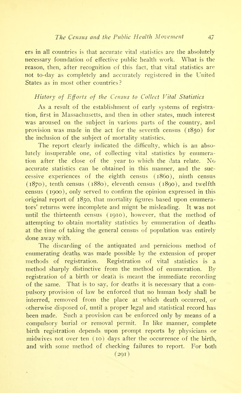 ers in all countries is that accurate vital statistics are the absolutely necessary foundation of effective public health work. What is the reason, then, after recognition of this fact, that vital statistics are not to-day as completely and accurately registered in the United States as in most other countries? History of Efforts of the Census to Collect Jltal Statistics As a result of the establishment of early systems of registra- tion, first in Massachusetts, and then in other states, much interest was aroused on the subject in various parts of the country, and provision was made in the act for the seventh census (1850) for the inclusion of the subject of mortality statistics. The report clearly indicated the difficulty, which is an abso- lutely insuperable one, of collecting vital statistics by enumera- tion after the close of the year to which the data relate. No accurate statistics can be obtained in this manner, and the suc- cessive experiences of the eighth census (i860), ninth census (1870), tenth census (1880), eleventh census (1890), and twelfth census (1900), only served to confirm the opinion expressed in this original report of 1850, that mortality figures based upon enumera- tors' returns were incomplete and mignt be misleading. It was not until the thirteenth census (1910), however, that the method of attempting to obtain mortality statistics by enumeration of deaths at the time of taking the general census of population was entirely done away with. The discarding of the antiquated and pernicious method of enumerating deaths was made possible by the extension of proper methods of registration. Registration of vital statistics is a method sharply distinctive from the method of enumeration. By registration of a birth or deatii is meant the immediate recording of the same. That is to say, for deaths it is necessary that a com- pulsory provision of law be enforced that no human body shall be interred, removed from the place at which death occurred, or otherwise disposed of, until a proper legal and statistical record has been made. Such a provision can be enforced only by means of a compulsory burial or removal permit. In like manner, complete birth registration depends upon prompt reports by physicians or midwives not over ten ( 10) days after the occurrence of the birth, and with some method of checking failures to report. For both (291)