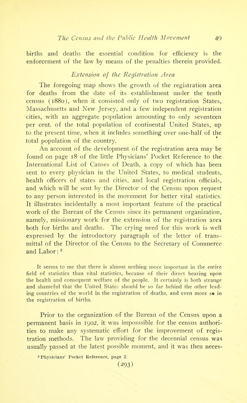 births and deaths the essential condition for efficiency is the enforcement of the law by means of the penalties therein provided. Extension of the Registration Area The foregoing map shows the growth of the registration area for deaths from the date of its establishment under the tenth census (1880), when it consisted only of two registration States, Massachusetts and New Jersey, and a few independent registration cities, with an aggregate population amounting to only seventeen per cent, of the total population of continental United States, up to the present time, when it includes something over one-half of the total population of the country. An account of the development of the registration area may be found on page 18 of the little Physicians' Pocket Reference to the International List of Causes of Death, a copy of which has been sent to every physician in the United States, to medical students, health officers of states and cities, and local registration officials, and which will be sent by the Director of the Census upon request to any person interested in the movement for better vital statistics. It illustrates incidentally a most important feature of the practical work of the Bureau of the Census since its permanent organization, namely, missionary work for the extension of the registration area both for births and deaths. The crying need for this work is well expressed by the introductory paragraph of the letter of trans- mittal of the Director of tiie Census to the Secretary of Commerce and Labor: It seems to me that there is ahnost nothing more important in tlie entire field of statistics than vital statistics, because of their direct bearing upon the health and consequent welfare of the people. It certainly is both strange and shameful that the United State, should be so far behind the other lead- ing countries of the world in the registration of deaths, and even more s® in the registration of births. Prior to the organization of the Bureau of the Census upon a permanent basis in 1902, it was iinposssible for the census authori- ties to make any systematic effort for the improvement of regis- tration methods. The law providmg for the decennial census was usually passed at the latest possible moment, and it was then neces- 2 Phj'sicians' Pocket Reference, page 2. (293)