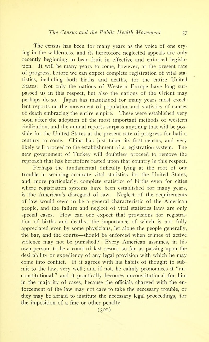 The census has been for many years as the voice of one cry- ing in the wilderness, and its heretofore neglected appeals are only recently beginning to bear fruit in effective and enforced legisla- tion. It will be many years to come, however, at the present rate of progress, before we can expect complete registration of vital sta- tistics, including both births and deaths, for the entire United States. Not only the nations of Western Europe have long sur- passed us in this respect, but also the nations of the Orient may perhaps do so. Japan has maintained for many years most excel- lent reports on the movement of population and statistics of causes of death embracing the entire empire. These were established very soon after the adoption of the most important methods of western civilization, and the annual reports surpass anything that will be pos- sible for the United States at the present rate of progress for half a century to come. China has just taken its first cen.us, and very likely will proceed to the establishment of a registration system. The new government of Turkey will doubtless proceed to remove the reproach that has heretofore rested upon that country in this respect. Perhaps the fundamental difficulty lying at the root of our trouble in securing accurate vital statistics for the United States, and, more particularly, complete statistics of births even for cities where registration systems have been established for many years, is the American's disregard of law. Neglect of the requirements of law would seem to be a general characteristic of the American people, and the failure and neglect of vital statistics laws are only special cases. How can one expect that provisions for registra- tion of births and deaths—the importance of which is not fully appreciated even by some physicians, let alone the people generally, the bar, and the courts—should be enforced when crimes of active violence may not be punished? Every American assumes, in his own person, to be a court of last resort, so far as passing upon the desirability or expediency of any legal provision with which he may come into conflict. If it agrees with his habits of thought to sub- mit to the law, very well; and if not, he calmly pronounces it un- constitutional, and it practically becomes unconstitutional for him in the majority of cases, because the officials charged with the en- forcement of the law may not care to take the necessary trouble, or they may be afraid to institute the necessary legal proceedings, for the imposition of a fine or other penalty. (301)