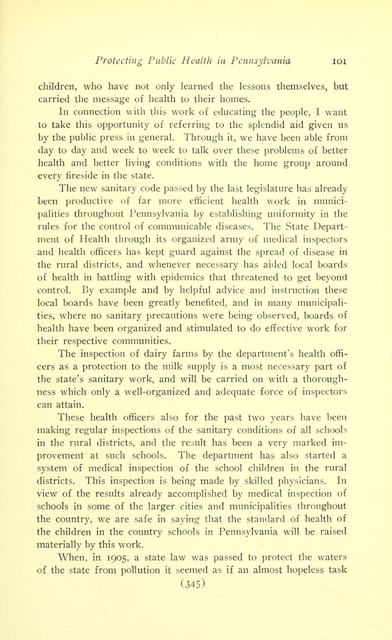 children, who have not only learned the lessons themselves, but carried the message of health to their homes. In connection with this work of educating the people, I want to take this opportunity of referring to the splendid aid given us by the public press in general. Through it, we have been able from day to day and week to week to talk over these problems of better health and better living conditions with the home group around every fireside in the state. The new sanitary code passed by the last legislature has already been productive of far more efficient health work in munici- palities throughout Pennsylvania by establishing uniformity in the rules for the control of communicable diseases. The State Depart- ment of Health through its organized army of medical inspectors and health officers has kept guard against the spread of disease in the rural districts, and whenever necessary has aided local boards of health in battling with epidemics that threatened to get beyond control. By example and by helpful advice and instruction these local boards have been greatly benefited, and in many municipali- ties, where no sanitary precautions were being observed, boards of health have been organized and stimulated to do effective work for their respective communities. The inspection of dairy farms by the department's health offi- cers as a protection to the milk supply is a most necessary part of the state's sanitary work, and will be carried on with a thorough- ness which only a well-organized and adequate force of inspectors can attain. These health officers also for the past two years have been making regular inspections of the sanitary conditions of all schools in the rural districts, and the result has been a very marked im- provement at such schools. The department has also started a system of medical inspection of the school children in the rural districts. This inspection is being made by skilled physicians. In view of the results already accomplished by medical inspection of schools in some of the larger cities and municipalities throughout the country, we are safe in saying that the standard of health of the children in the country schools in Pennsylvania will be raised materially by this work. When, in 1905, a state law was passed to protect the waters of the state from pollution it seemed as if an almost hopeless task