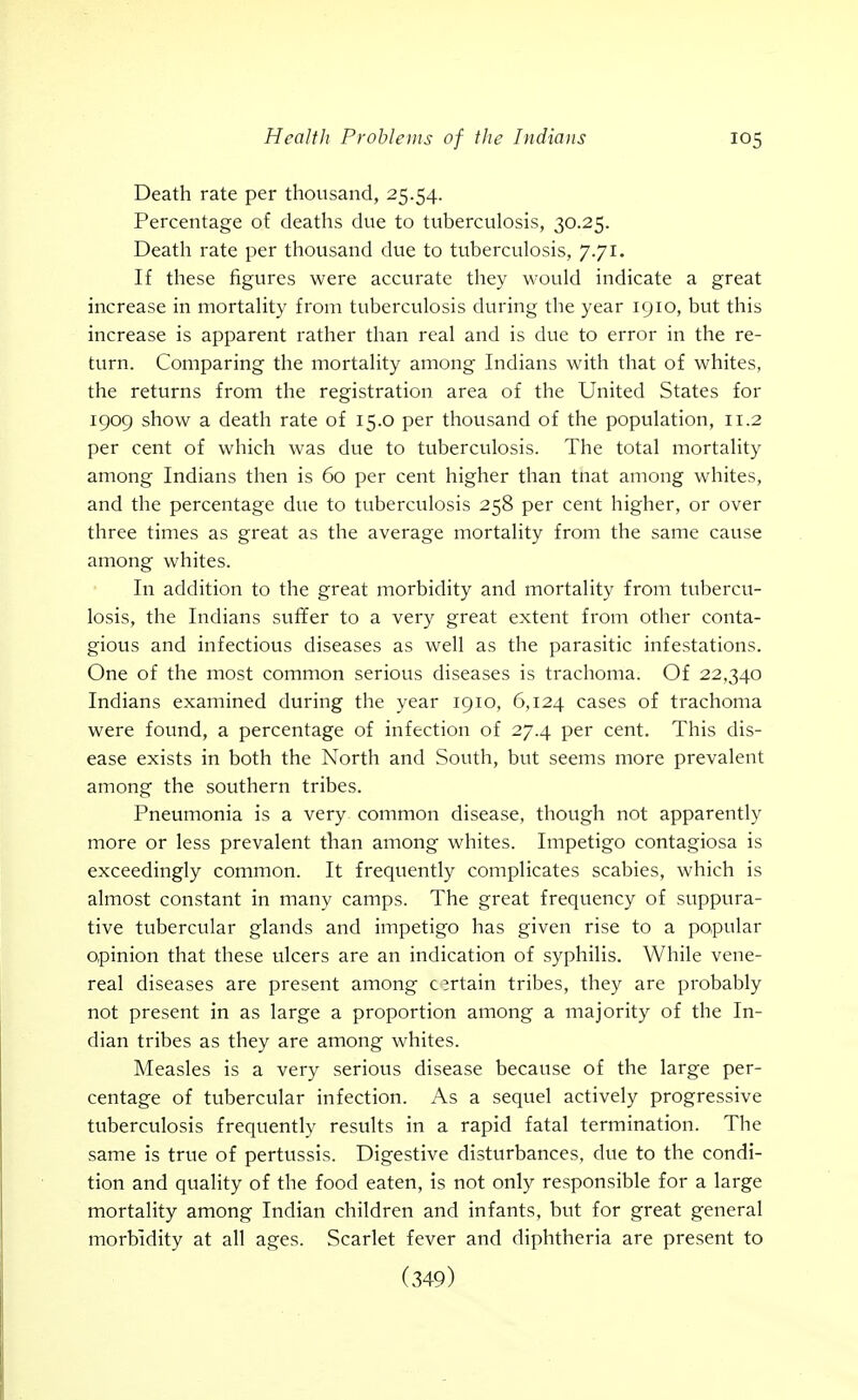 Death rate per thousand, 25.54. Percentage of deaths due to tuberculosis, 30.25. Death rate per thousand due to tuberculosis, 7.71. If these figures were accurate they would indicate a great increase in mortality from tuberculosis during the year 1910, but this increase is apparent rather than real and is due to error in the re- turn. Comparing the mortality among Indians with that of whites, the returns from the registration area of the United States for 1909 show a death rate of 15.0 per thousand of the population, 11.2 per cent of which was due to tuberculosis. The total mortality among Indians then is 60 per cent higher than tnat among whites, and the percentage due to tuberculosis 258 per cent higher, or over three times as great as the average mortality from the same cause among whites. In addition to the great morbidity and mortality from tubercu- losis, the Indians suffer to a very great extent from other conta- gious and infectious diseases as well as the parasitic infestations. One of the most common serious diseases is trachoma. Of 22,340 Indians examined during the year 1910, 6,124 cases of trachoma were found, a percentage of infection of 27.4 per cent. This dis- ease exists in both the North and South, but seems more prevalent among the southern tribes. Pneumonia is a very common disease, though not apparently more or less prevalent tlian among whites. Impetigo contagiosa is exceedingly common. It frequently complicates scabies, which is almost constant in many camps. The great frequency of suppura- tive tubercular glands and impetigo has given rise to a popular opinion that these ulcers are an indication of syphilis. While vene- real diseases are present among certain tribes, they are probably not present in as large a proportion among a majority of the In- dian tribes as they are among whites. Measles is a very serious disease because of the large per- centage of tubercular infection. As a sequel actively progressive tuberculosis frequently results in a rapid fatal termination. The same is true of pertussis. Digestive disturbances, due to the condi- tion and quality of the food eaten, is not only responsible for a large mortality among Indian children and infants, but for great general morbidity at all ages. Scarlet fever and diphtheria are present to (349)