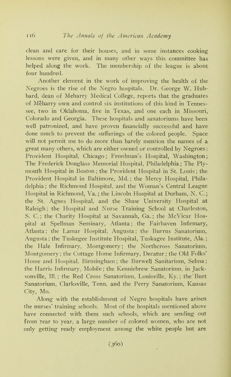 clean and care for their houses, and in some instances cooking lessons were given, and in many other ways this committee has helped along the work. The membership of the league is about four hundred. Another element in the work of improving the health of the Negroes is tlie rise of the Negro hospitals. Dr. George W. Hub- bard, dean of Meharry Medical College, reports that the graduates of Meharry own and control six institutions of this kind in Tennes- see, two in Oklahoma, five in Texas, and one each in Missouri, Colorado and Georgia. These hospitals and sanatorivmis have been well patronized, and have proven financially successful and have done much to prevent the sufiferings of the colored people. Space will not permit me to do more than barely mention the names of a great many others, which are either owned or controlled by Negroes: Provident Hospital, Chicago; Freedman's Hospital, Washington; The Frederick Douglass Memorial Hospital, Philadelphia; The Ply- mouth Hospital in Boston ; the Provident Hospital in St. Louis; the Provident Hospital in Baltimore, Md.; the Mercy Hospital, Phila- delphia ; the Richmond Hospital, and the Woman's Central League Hospital in Richmond, Va.; the Lincoln Hospital at Durham, N. C.; the St. Agnes Hospital, and the Shaw University Hospital at Raleigh; the Hospital and Nurse Training School at Charleston, S. C.; the Charity Hospital at Savannah, Ga.; the McVicar Hos- pital at Spellman Seminary, Atlanta; the Fairhaven Infirmary, Atlanta; the Lamar Hospital, Augusta; the Burrus Sanatorium, Augusta; the Tuskegee Institute Hospital, Tuskagee Institute, Ala.; the Hale Infirmary, Montgomery; the Northcross Sanatorium, ]\Tontgomery; the Cottage Home Infirmary. Decatur; the Old Folks' Home and Hospital, IHrminghatn ; the Burwell Sanitarium, Selnia; the Harris Infirmary, Mobile; the Kenniebrew Sanatorium, in Jack- sonville, 111.; the Red Cross Sanatorium, Louisville, Ky.; the Burt Sanatorium, Clarksville, Tenn. and the Perry Sanatorium, Kansas City, Mo. Along with the establishment of Negro hospitals have arisen the nurses' training schools. Most of the hospitals mentioned above have connected with them such schools, which are sending out from year to year, a large number of colored women, who are not only getting ready employment among the white people but are