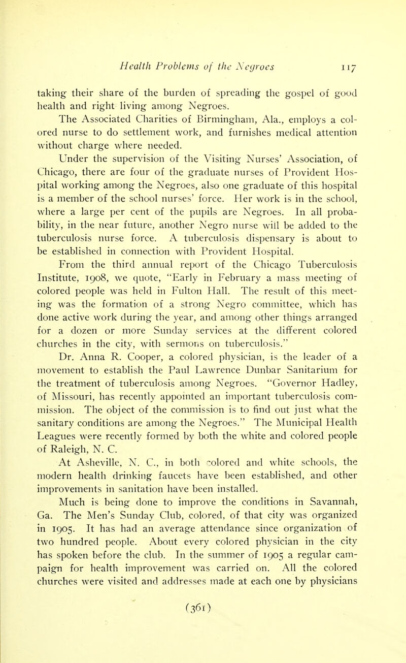 taking their share of the burden of spreading the gospel of good health and right living among Negroes. The Associated Charities of Birmingham, Ala., employs a col- ored nurse to do settlement work, and furnishes medical attention without charge where needed. Under the supervision of the Visiting Nurses' Association, of Chicago, there are four of the graduate nurses of Provident Hos- pital working among the Negroes, also one graduate of this hospital is a member of the school nurses' force. Her work is in the school, where a large per cent of the pupils are Negroes. In all proba- bility, in the near future, another Negro nurse will be added to the tuberculosis nurse force. A tuberculosis dispensary is about to be established in connection with Provident Hospital. From the third annual report of the Chicago Tuberculosis Institute, 1908, we quote, Early in February a mass meeting of colored people was held in Fulton Hall. The result of this meet- ing was the formation of a strong Negro committee, which has done active work during the year, and among other things arranged for a dozen or more Sunday services at the different colored churches in the city, with sermons on tuberculosis. Dr. Anna R. Cooper, a colored physician, is the leader of a movement to establish the Paul Lawrence Dunbar Sanitarium for the treatment of tuberculosis among Negroes. Governor Hadley, of Missouri, has recently appointed an important tuberculosis com- mission. The object of the commission is to find out just what the sanitary conditions are among the Negroes. The Municipal Health Leagues were recently formed by both the white and colored people of Raleigh, N. C. At Asheville, N. C, in both -olored and white schools, the modern health drinking faucets have been established, and other improvements in sanitation have been installed. Much is being done to improve the conditions in Savannah, Ga. The Men's Sunday Club, colored, of that city was organized in 1905. It has had an average attendance since organization of two hundred people. About every colored physician in the city has spoken before the club. In the summer of 1905 a regular cam- paign for health improvement was carried on. All the colored churches were visited and addresses made at each one by physicians (361)