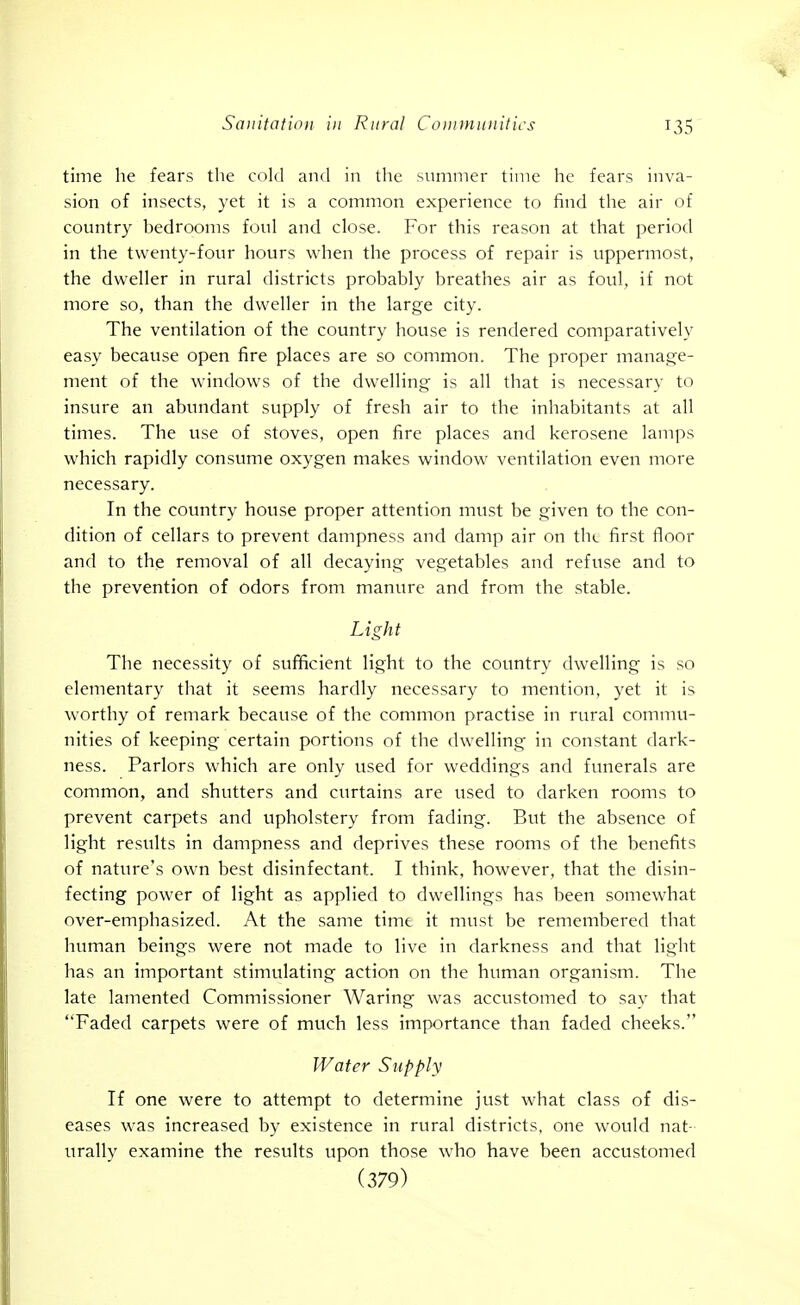 time he fears the cokl and in tlic summer time lie fears inva- sion of insects, yet it is a common experience to find the air of country bedrooms foul and close. For this reason at that period in the twenty-four hours when the process of repair is uppermost, the dweller in rural districts probably breathes air as foul, if not more so, than the dweller in the large city. The ventilation of the country house is rendered comparatively easy because open fire places are so common. The proper manage- ment of the windows of the dwelling is all that is necessary to insure an abundant supply of fresh air to the inhabitants at all times. The use of stoves, open fire places and kerosene lamps w^hich rapidly consume oxygen makes window ventilation even more necessary. In the country house proper attention must be given to the con- dition of cellars to prevent dampness and damp air on the first floor and to the removal of all decaying vegetables and refuse and to the prevention of odors from manure and from the stable. Light The necessity of sufficient light to the country dwelling is so elementary that it seems hardly necessary to mention, yet it is worthy of remark because of the common practise in rural commu- nities of keeping certain portions of the dw'elling in constant dark- ness. Parlors which are only used for weddings and funerals are common, and shutters and curtains are used to darken rooms to prevent carpets and vipholstery from fading. But the absence of light results in dampness and deprives these rooms of the benefits of nature's own best disinfectant. I think, however, that the disin- fecting power of light as applied to dwellings has been somewhat over-emphasized. At the same time it must be remembered that human beings v\^ere not made to live in darkness and that light has an important stimulating action on the human organism. The late lamented Commissioner Waring was accustomed to sav that Faded carpets were of much less importance than faded cheeks. Water Supply If one were to attempt to determine just what class of dis- eases was increased by existence in rural districts, one would nat- urally examine the results upon those who have been accustomed