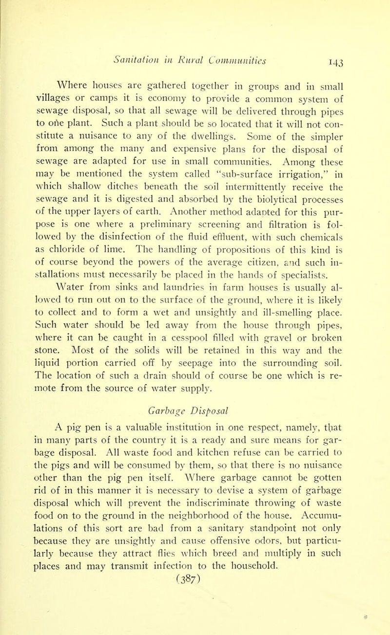 Where houses are gathered together in groups and in small villages or camps it is economy to provide a common system of sewage disposal, so that all sewage will be delivered through pipes to one plant. Such a plant should be so located that it will not con- stitute a nuisance to any of the dwellings. Some of the simpler from among the many and expensive plans for the disposal of sewage are adapted for use in small communities. Among these may be mentioned the system called sub-surface irrigation, in which shallow ditches beneath the soil intermittently receive the sewage and it is digested and absorbed by the biolytical processes of the upper layers of earth. Another method adaoted for this pur- pose is one where a preliminary screening and filtration is fol- lowed by the disinfection of the fluid effluent, with such chemicals as chloride of lime. The handling of propositions of this kind is of course beyond the powers of the average citizen, and such in- .stallations must necessarily be placed in the hands of specialists. Water from sinks and laundries in farm houses is usually al- lowed to run out on to the surface of the ground, where it is likely to collect and to form a wet and unsightly and ill-smelling place. Such water should be led away from the house through pipes, where it can be caught in a cesspool filled with gravel or broken stone. Most of the solids will be retained in this way and the liquid portion carried off by seepage into the surrounding soil. The location of such a drain should of course be one which is re- mote from the source of water supply. Garbage Disposal A pig pen is a valuable institution in one respect, namely, that in many parts of the country it is a ready and sure means for gar- bage disposal. All waste food and kitchen refuse can be carried to the pigs and will be consumed by them, so that there is no nuisance other than the pig pen itself. Where garbage cannot be gotten rid of in this manner it is necessary to devise a system of garbage disposal which will prevent the indiscriminate throwing of waste food on to the ground in the neighborhood of the house. Accumu- lations of this sort are bad from a sanitary standpoint not only because they are unsightly and cause ofifensive odors, but particu- larly because they attract flies which breed and multiply in such places and may transmit infection to the household. (387)