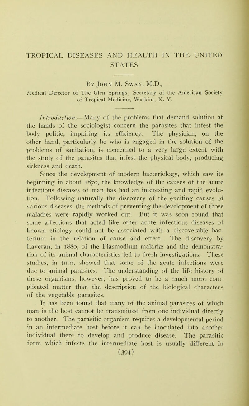 TROPICAL DISEASES AND HEALTH IN THE UNITED STATES By John M. Swan, M.D., ^ledical Director of The Glen Springs; Secretary of the American Society of Tropical Medicine, Watkins, N. Y. Introduction.—Many of the problems that demand solution at the hands of the sociologist concern the parasites that infest the body politic, impairing its efificiency. The physician, on the other hand, particularly he who is engaged in the solution of the problems of sanitation, is concerned to a very large extent v/ith the study of the parasites that infest the physical body, producing sickness and death. Since the development of modern bacteriology, which saw its beginning in about 1870, the knowledge of the causes of the acute infectious diseases of man has had an interesting and rapid evolu- tion. Following naturally the discovery of the exciting causes of various diseases, the methods of preventing the development of those maladies were rapidly worked out. But it was soon found that some affections that acted like other acute infectious diseases of known etiology could not be associated with a discoverable bac- terium in the relation of cause and effect. The discovery by Laveran, in 1880, of the Plasmodium malariae and the demonstra- tion of its animal characteristics led to fresh investigations. These studies, in turn, showed that some of the acute infections were due to animal parasites. The tmderstanding of the life history of these organisms, however, has proved to be a tnuch more com- plicated matter than the description of the biological characters of the vegetable parasites. It has been found that many of the animal parasites of which man is the host cannot be transmitted from one individual directly to another. The parasitic organism requires a developmental period in an intermediate host before it can be inoculated into anoth.er individual there to develop and produce disease. The parasitic form which infects the intermediate host is usually different in