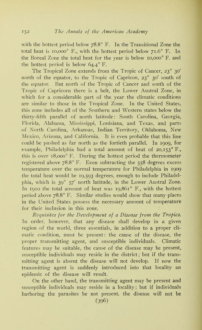 with the hottest period below 78.8° F. In the Transitional Zone the total heat is 10,000° F., with the hottest period below 71.6° F. In the Boreal Zone the total heat for the year is below 10,000° F. and the hottest period is below 64.4° F. The Tropical Zone extends from the Tropic of Cancer, 23° 30' north of the equator, to the Tropic of Capricon, 23° 30' south of the equator. But north of the Tropic of Cancer and south of the Tropic of Capricorn there is a belt, the Lower Austral Zone, in which for a considerable part of the year the climatic conditions are similar to those in the Tropical Zone. In the United States, this zone includes all of the Southern and Western states below the thirty-fifth parallel of north latitude: South Carolina, Georgia, Florida. Alabama, Mississippi, Louisiana, and Texas, and parts of North Carolina, Arkansas, Indian Territory, Oklahoma, New Mexico, Arizona, and California. It is even probable that this line could be pushed as far north as the fortieth parallel. In 1909, for example, Philadelphia had a total amount of heat of 20,153° F., this is over 18,000° F. During the hottest period the thermometer registered above 78.8° F. Even subtracting the 558 degrees excess temperature over the normal temperature for Philadelphia in 1909 the total heat would be 19,593 degrees, enough to include Philadel- phia, which is 39° 57' north latitude, in the Lower Austral Zone. In 1910 the total amount of heat was 19,861° F., with the hottest period above 78.8° F. Similar studies would show that many places in the United States possess the necessary amount of temperature for their inclusion in this zone. Requisites for the Development of a Disease from the Tropics. In order, however, that any disease shall develop in a given region of the world, three essentials, in addition to a proper cli- matic condition, must be present: the cause of the disease, the proper transmitting agent, and susceptible individuals. Climatic features may be suitable, the cause of the disease may be present, susceptible individuals may reside in the district; but if the trans- mitting agent is absent the disease will not develop. If now the transmitting agent is suddenly introduced into that locality an epidemic of the disease will result. On the other hand, the transmitting agent may be present and susceptible individuals may reside in a locality; but if individuals harboring the parasites be not present, the disease will not be