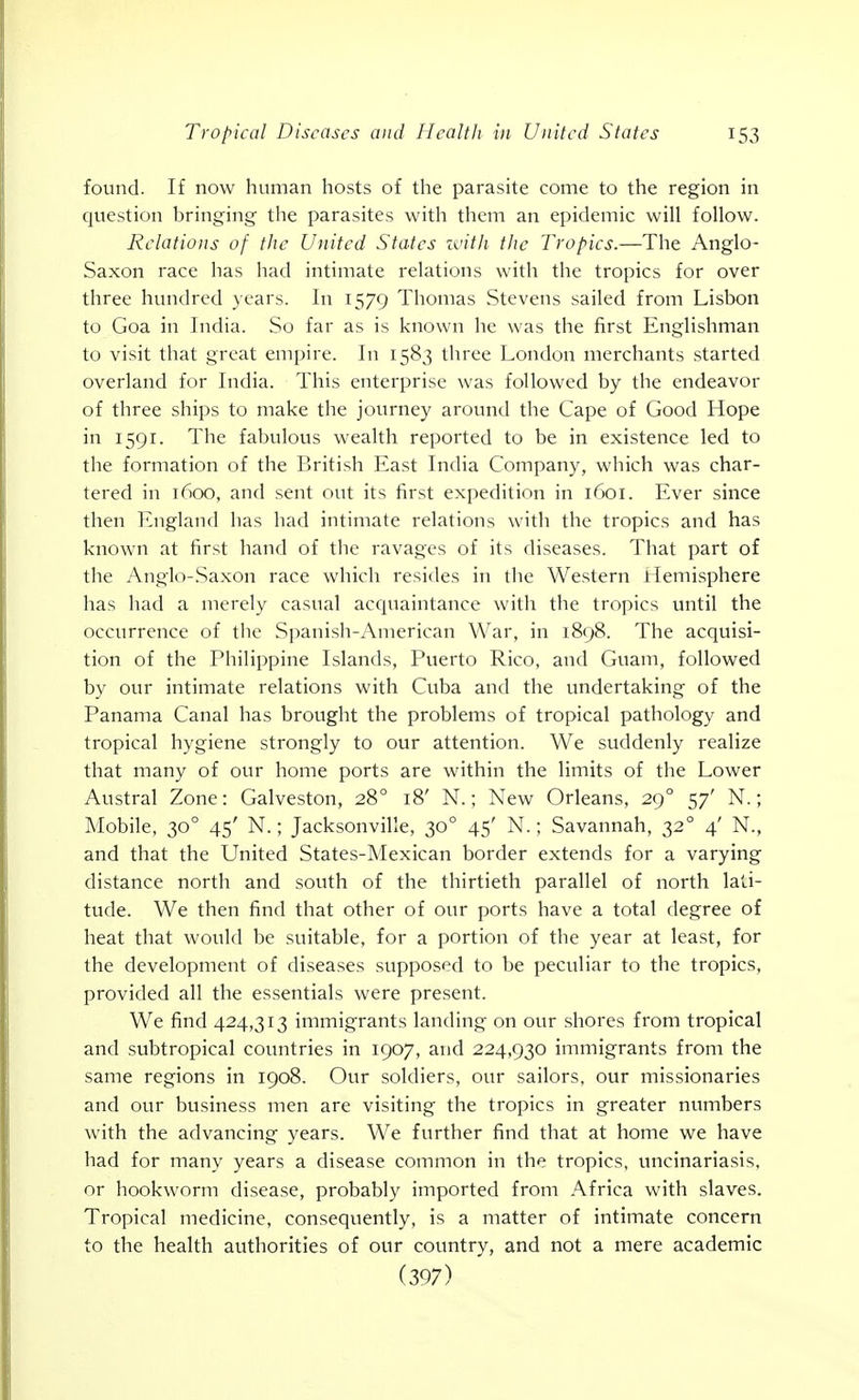 found. If now human hosts of the parasite come to the region in question bringing the parasites with them an epidemic will follow. Relations of the United States with the Tropics.—The Anglo- Saxon race has had intimate relations with the tropics for over three hundred years. In 1579 Thomas Stevens sailed from Lisbon to Goa in India. So far as is known he was the first Englishman to visit that great empire. In 1583 three London merchants started overland for India. This enterprise was followed by the endeavor of three ships to make the journey around the Cape of Good Hope in 1591. The fabulous wealth reported to be in existence led to the formation of the British East India Company, which was char- tered in 1600, and sent out its first expedition in 1601. Ever since then England has had intimate relations with the tropics and has known at first hand of the ravages of its diseases. That part of the Anglo-.Sa.\on race which resides in the Western tlemisphere has had a merely casual acquaintance with the tropics until the occurrence of tlie Spanish-American War, in 1898. The acquisi- tion of the Philippine Islands, Puerto Rico, and Guam, followed by our intimate relations with Cuba and the undertaking of the Panama Canal has brought the problems of tropical pathology and tropical hygiene strongly to our attention. We suddenly realize that many of our home ports are within the limits of the Lower Austral Zone: Galveston, 28° 18' N.; New Orleans, 29° 57' N.; Mobile, 30° 45' N.; Jacksonville, 30° 45' N.; Savannah, 32° 4' N., and that the United States-Mexican border extends for a varying distance north and south of the thirtieth parallel of north lati- tude. We then find that other of our ports have a total degree of heat that would be suitable, for a portion of the year at least, for the development of diseases supposed to be peculiar to the tropics, provided all the essentials were present. We find 424,313 immigrants landing on our shores from tropical and subtropical countries in 1907, and 224,930 immigrants from the same regions in 1908. Our soldiers, our sailors, our missionaries and our business men are visiting the tropics in greater numbers with the advancing years. We further find that at home we have had for many years a disease common in the tropics, uncinariasis, or hookworm disease, probably imported from Africa with slaves. Tropical medicine, consequently, is a matter of intimate concern to the health authorities of our country, and not a mere academic (397)